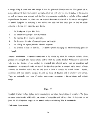 21
Concept testing is done both with surveys as well as qualitative research (such as focus groups or in-
person interviews). Base your concept test methodology on both who you need to include in the research
as well as whether your concept lends itself to being presented graphically or verbally, without rational
explanation or discussion. In either case, the research investment conducted at the concept testing phase
is minimal compared to launching a new product that does not meet sales goals or one that needs
extensive re-tooling or re-marketing post-launch.
1. To develop the original idea further..
2. To estimate the concept’s market potential.
3. To eliminate lower-potential concepts..
4. To determine the value of concept features and benefits
5. To identify the highest potential customer segments..
6. To estimate of sales or trial rate. To identify optimal messaging and inform marketing plans for
launch.
Product Architecture. • Product architecture is the scheme by which the. functional elements of the
product are arranged. into physical chunks and by which the chunks. Product Architecture is concerned
with how the function of any product is organized into physical parts, such as assemblies and
components. As mentioned earlier, the overall function of the product is reviewed and a number of sub-
functions are identified, which need to take place in order to achieve the overall function. Likewise,
assemblies and parts must be assigned to carry out these sub-functions and in-turn the whole function.
There are principally two types of product development architecture – integral design and modular
design.
Unit – IV
Market structure is best defined as the organisational and other characteristics of a market. We focus
on those characteristics which affect the nature of competition and pricing – but it is important not to
place too much emphasis simply on the market share of the existing firms in an industry.
Preference segmentation
 