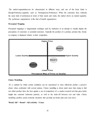 22
The market segmentation can be characterized in different ways, and one of the basic kinds is
through Preference segments, such as: Homogeneous Preferences: When the customers have relatively
the same kind of preferences in terms of their needs and wants, the market shows no natural segments.
The preference segmentation is like that of benefit segmentation
Perceptual Mapping
Perceptual mapping is a diagrammatic technique used by marketers in an attempt to visually display the
perceptions of customers or potential customers. Typically the position of a product, product line, brand,
or company is displayed relative to their competition.
Choice Modelling
It’s a method by which certain conditions can be reproduced to more effectively predict a person’s
choice when confronted with several options. Choice modelling is about much more than trying to find
out which product fares the best against a sea of competitors; it’s a market research tool that gives better
insight into customer behaviour patterns, as well as the trade-off between cost and value. Choice
modelling predicts actual economic decisions that can help you better plan your next move.
'Brand Aid' = Brand + Aid celebrity + Cause
 