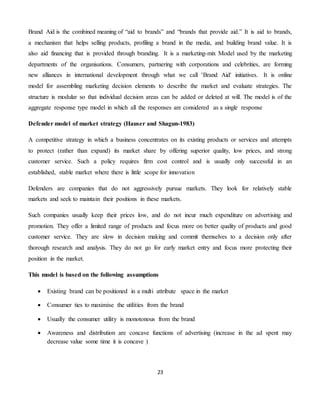 23
Brand Aid is the combined meaning of “aid to brands” and “brands that provide aid.” It is aid to brands,
a mechanism that helps selling products, profiling a brand in the media, and building brand value. It is
also aid financing that is provided through branding. It is a marketing-mix Model used by the marketing
departments of the organisations. Consumers, partnering with corporations and celebrities, are forming
new alliances in international development through what we call 'Brand Aid' initiatives. It is online
model for assembling marketing decision elements to describe the market and evaluate strategies. The
structure is modular so that individual decision areas can be added or deleted at will. The model is of the
aggregate response type model in which all the responses are considered as a single response
Defender model of market strategy (Hauser and Shagun-1983)
A competitive strategy in which a business concentrates on its existing products or services and attempts
to protect (rather than expand) its market share by offering superior quality, low prices, and strong
customer service. Such a policy requires firm cost control and is usually only successful in an
established, stable market where there is little scope for innovation
Defenders are companies that do not aggressively pursue markets. They look for relatively stable
markets and seek to maintain their positions in these markets.
Such companies usually keep their prices low, and do not incur much expenditure on advertising and
promotion. They offer a limited range of products and focus more on better quality of products and good
customer service. They are slow in decision making and commit themselves to a decision only after
thorough research and analysis. They do not go for early market entry and focus more protecting their
position in the market.
This model is based on the following assumptions
 Existing brand can be positioned in a multi attribute space in the market
 Consumer ties to maximise the utilities from the brand
 Usually the consumer utility is monotonous from the brand
 Awareness and distribution are concave functions of advertising (increase in the ad spent may
decrease value some time it is concave )
 