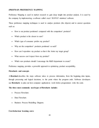 24
(PREFMAP) PREFERENCE MAPPING
Preference Mapping is used in market research to gain deep insight into product analysis. It is used by
the company by implementing a software called excel XLSTAT statistical software.
These preference mapping techniques is used to analyse products (the objects) and to answer questions
such as:
 How is our product positioned compared with the competitors' products?
 Which product is the closest to ours?
 Which type of consumer prefers my product?
 Why are the competitors' products positioned as such?
 How can I reposition my product so that it fits better my target group?
 What success can I expect from my product?
 Which new products should I encourage the R&D department to create?
Preference mapping provides a powerful approach to optimizing product acceptability.
Flowcharts and concepts
A flowchart describes the steps software takes to process information, from the beginning data inputs,
through processing and logical decisions, to the point where the program ends. Software developers
use flowcharts to plan out how computer applications work before programmers write the code.
The three most commonly used types of flowcharts include:
 Process Flowchart.
 Data Flowchart.
 Business Process Modelling Diagram.
Cost-behaviour learning curve
 