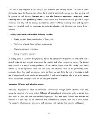 25
This curve is very important in cost analysis, cost estimation and efficiency studies. This curve is called
the learning curve. The learning curve shows that if a task is performed over and over than less time will
be required at each iteration. Learning curves are also known as experience curve, cost curves,
efficiency curves and productivity curves. These curves help demonstrate the cost per unit of output
decreases over time with the increase in experience of the workforce. Learning curves and experience
curves is extensively used by organization in production planning, cost forecasting and setting delivery
schedule
Learning curve is relevant in taking following decision:
 Pricing decision based on estimation of future costs.
 Workforce schedule based on future requirements.
 Capital requirement projections
 Set-up of incentive structure
A learning curve is a concept that graphically depicts the relationship between the cost and output over a
defined period of time, normally to represent the repetitive task of an employee or worker. The learning
curve is used as a way to measure production efficiency and to forecast costs. The learning curve also is
referred to as the experience curve, the cost curve, the efficiency curve, or the productivity curve.
companies know how much an employee earns per hour and can derive the cost of producing a single
unit of output based on the number of hours needed. A well-placed employee who is set up for success
should decrease the company's costs per unit of output over time.
Innovation Diffusion and Adoption process
Diffusion is the process by which an innovation is communicated through certain channels, over time,
among the members of a social system. Diffusion of innovations is a theory that seeks to explain how,
why, and- at what rate new ideas and technology spread. The four main elements that influence the
diffusion of a new idea are the innovation itself, communication channels, time, and a social system.
The categories of adopters are innovators, early adopters, early majority, late majority, and laggards
 