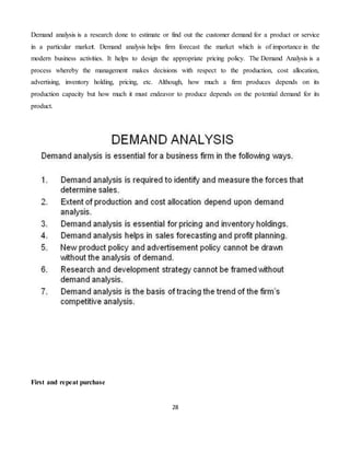 28
Demand analysis is a research done to estimate or find out the customer demand for a product or service
in a particular market. Demand analysis helps firm forecast the market which is of importance in the
modern business activities. It helps to design the appropriate pricing policy. The Demand Analysis is a
process whereby the management makes decisions with respect to the production, cost allocation,
advertising, inventory holding, pricing, etc. Although, how much a firm produces depends on its
production capacity but how much it must endeavor to produce depends on the potential demand for its
product.
First and repeat purchase
 