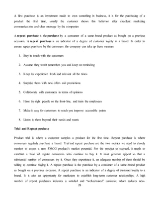 29
A first purchase is an investment made to own something in business, it is for the purchasing of a
product the first time, usually the customer shows this behavior after excellent marketing
communication and clear message by the companies
A repeat purchase is the purchase by a consumer of a same-brand product as bought on a previous
occasion. A repeat purchase is an indicator of a degree of customer loyalty to a brand. In order to
ensure repeat purchase by the customers the company can take up these measure
1. Stay in touch with the customers
2. Assume they won't remember you and keep on reminding
3. Keep the experience fresh and relevant all the times
4. Surprise them with new offers and promotions
5. Collaborate with customers in terms of opinions
6. Have the right people on the front-line, and train the employees
7. Make it easy for customers to reach you improve accessible points
8. Listen to them beyond their needs and wants
Trial and Repeat purchase
Product trial is where a customer samples a product for the first time. Repeat purchase is where
consumers regularly purchase a brand. Trial and repeat purchase are the two metrics we need to closely
monitor to assess a new FMCG product’s market potential. For the product to succeed, it needs to
establish a base of regular consumers who continue to buy it. It must generate appeal so that a
substantial number of consumers try it. Once they experience it, an adequate number of them should be
willing to continue buying it. A repeat purchase is the purchase by a consumer of a same-brand product
as bought on a previous occasion. A repeat purchase is an indicator of a degree of customer loyalty to a
brand. It is also an opportunity for marketers to establish long-term customer relationships. A high
number of repeat purchases indicates a satisfied and “well-retained” customer, which reduces new-
 