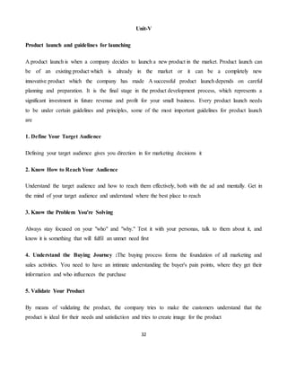 32
Unit-V
Product launch and guidelines for launching
A product launch is when a company decides to launch a new product in the market. Product launch can
be of an existing product which is already in the market or it can be a completely new
innovative product which the company has made A successful product launch depends on careful
planning and preparation. It is the final stage in the product development process, which represents a
significant investment in future revenue and profit for your small business. Every product launch needs
to be under certain guidelines and principles, some of the most important guidelines for product launch
are
1. Define Your Target Audience
Defining your target audience gives you direction in for marketing decisions it
2. Know How to Reach Your Audience
Understand the target audience and how to reach them effectively, both with the ad and mentally. Get in
the mind of your target audience and understand where the best place to reach
3. Know the Problem You're Solving
Always stay focused on your "who" and "why." Test it with your personas, talk to them about it, and
know it is something that will fulfil an unmet need first
4. Understand the Buying Journey :The buying process forms the foundation of all marketing and
sales activities. You need to have an intimate understanding the buyer's pain points, where they get their
information and who influences the purchase
5. Validate Your Product
By means of validating the product, the company tries to make the customers understand that the
product is ideal for their needs and satisfaction and tries to create image for the product
 
