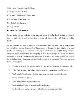 33
6. Know Your Competition and Be Different
7. Create A Free Trial Or Demo
8. Lay Out A Comprehensive Strategic Plan
9. Get Everyone on The Same Page
10. Offer Early Use Incentives
11. Keep Testing It
Pre testing and Test-Marketing
The pre testing and test marketing are the important aspects of product launch strategy, by means of
these two aspects the company decides about the timing and situations under which the product will be
launched
The test marketing is a stage in product development process where the product and its marketing plan
are exposed to a carefully chosen sample of the population for deciding if to reject it before its full scale
launch. Test marketing is an experiment comprising of actual stores and real-life buying situations,
without the buyers knowing they are participating in an evaluation exercise. It simulates the eventual
market-mix to ascertain consumer reaction. Depending on the quality and quantity of sales data required
for the final decision, test marketing may last from few weeks to several months. These steps are useful
for the following points
 Determine if, or verify that, the requirements of a specification, regulation, or contract are met
 Decide if a new product development program is on track: Demonstrate proof of concept
 Provide standard data for other scientific, engineering, and quality assurance functions
 Validate suitability for end-use
 Provide a basis for technical communication
 Provide a technical means of comparison of several options
 Provide evidence in legal proceedings: product liability, patents, product claims
 