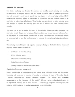 34
Marketing Mix Allocations
For effective marketing mix allocation the company uses modelling called marketing mix modelling,
this modelling is an analytical approach and uses historic information, such as syndicated point-of-sale
data and companies’ internal data, to quantify the sales impact of various marketing activities. MMM
(marketing mix modelling) defines the effectiveness of each of the marketing elements in terms of its
contribution to sales-volume, effectiveness. These learnings are then adopted to adjust marketing tactics
and strategies to optimize the marketing plan and also to forecast sales while simulating various
scenarios.
The output can be used to analyse the impact of the marketing elements on various dimensions. The
contribution of each element as a percentage of the total plotted year on year is a good indicator of how
the effectiveness of various elements changes over the years. This analysis tells the marketing manager
the incremental gain in sales that can be obtained by increasing the respective marketing element by one
unit.
The marketing mix modelling not only helps the company in finding out the best fit for the elements of
marketing but also helps in the following
 Contribution by marketing activity
 ROI by marketing activity
 Effectiveness of marketing activity
 Optimal distribution of spends
 Learnings on how to execute each activity better
Organisation for product management
Product management is an organizational lifecycle function within a company dealing with the planning,
forecasting, and production, or marketing of a product or products at all stages of the product lifecycle.
... Product management also involves elimination decisions. The strategic role of product
management is to be “messenger of the market,” delivering market and product information to
the departments that need facts to make decisions. ... For technology companies, particularly those with
enterprise or B2B products, the product management job is very technical.
 