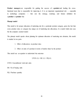 35
Product managers are responsible for guiding the success of a product and leading the cross-
functional team that is responsible for improving it. It is an important organizational role — especially
in technology companies — that sets the strategy, roadmap, and feature definition for
a product or product line
Planopt model
This model is for proper allocation of marketing mix for a particular product category, given the fact that
every product class or category has unique set of marketing mix allocations, It is model which also uses
the the computer assisted model.
The planopt model speaks about planning for optimum allocation of marketing mix elements, this model
is studied in two parts
1. Effect of allocations on product class
2. Effect on sales of a product in terms of market share by the product
This model use an equation to understand the outcomes
UTUS (1) = BU (1) × PQ (1)
UTUS: Unconditional total unit sales
BU: No of buying units
PQ : Purchase quantity
 