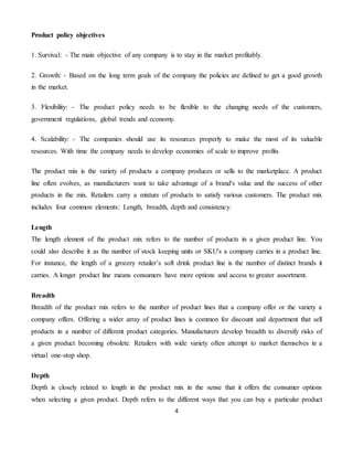 4
Product policy objectives
1. Survival: - The main objective of any company is to stay in the market profitably.
2. Growth: - Based on the long term goals of the company the policies are defined to get a good growth
in the market.
3. Flexibility: - The product policy needs to be flexible to the changing needs of the customers,
government regulations, global trends and economy.
4. Scalability: - The companies should use its resources properly to make the most of its valuable
resources. With time the company needs to develop economies of scale to improve profits
The product mix is the variety of products a company produces or sells to the marketplace. A product
line often evolves, as manufacturers want to take advantage of a brand's value and the success of other
products in the mix. Retailers carry a mixture of products to satisfy various customers. The product mix
includes four common elements: Length, breadth, depth and consistency.
Length
The length element of the product mix refers to the number of products in a given product line. You
could also describe it as the number of stock keeping units or SKU's a company carries in a product line.
For instance, the length of a grocery retailer’s soft drink product line is the number of distinct brands it
carries. A longer product line means consumers have more options and access to greater assortment.
Breadth
Breadth of the product mix refers to the number of product lines that a company offer or the variety a
company offers. Offering a wider array of product lines is common for discount and department that sell
products in a number of different product categories. Manufacturers develop breadth to diversify risks of
a given product becoming obsolete. Retailers with wide variety often attempt to market themselves in a
virtual one-stop shop.
Depth
Depth is closely related to length in the product mix in the sense that it offers the consumer options
when selecting a given product. Depth refers to the different ways that you can buy a particular product
 