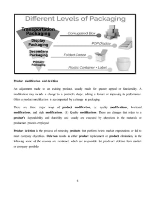 6
Product modification and deletion
An adjustment made to an existing product, usually made for greater appeal or functionality. A
modification may include a change to a product's shape, adding a feature or improving its performance.
Often a product modification is accompanied by a change in packaging
There are three major ways of product modification, i.e. quality modifications, functional
modifications, and style modifications. (1) Quality modifications: These are changes that relate to a
product's dependability and durability and usually are executed by alterations in the materials or
production process employed
Product deletion is the process of removing products that perform below market expectations or fail to
meet company objectives. Deletion results in either product replacement or product elimination, in the
following some of the reasons are mentioned which are responsible for prodi=uct deletion from market
or company portfolio
 