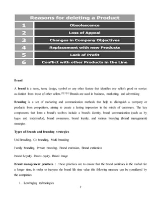 7
Brand
A brand is a name, term, design, symbol or any other feature that identifies one seller's good or service
as distinct from those of other sellers.[2][3][4] Brands are used in business, marketing, and advertising
Branding is a set of marketing and communication methods that help to distinguish a company or
products from competitors, aiming to create a lasting impression in the minds of customers. The key
components that form a brand's toolbox include a brand's identity, brand communication (such as by
logos and trademarks), brand awareness, brand loyalty, and various branding (brand management)
strategies
Types of Brands and branding strategies
Uni-Brnading, Co branding, Multi branding
Family branding, Private branding, Brand extension, Brand extinction
Brand Loyalty, Brand equity, Brand Image
Brand management practices : These practices are to ensure that the brand continues in the market for
a longer time, in order to increase the brand life time value this following measure can be considered by
the companies
1. Leveraging technologies
 
