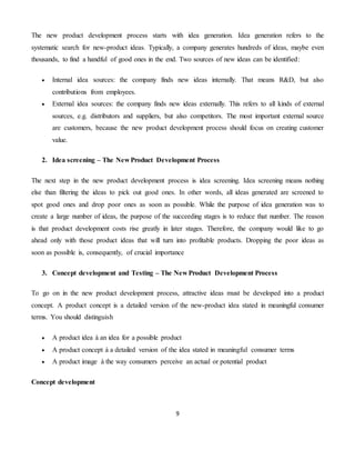 9
The new product development process starts with idea generation. Idea generation refers to the
systematic search for new-product ideas. Typically, a company generates hundreds of ideas, maybe even
thousands, to find a handful of good ones in the end. Two sources of new ideas can be identified:
 Internal idea sources: the company finds new ideas internally. That means R&D, but also
contributions from employees.
 External idea sources: the company finds new ideas externally. This refers to all kinds of external
sources, e.g. distributors and suppliers, but also competitors. The most important external source
are customers, because the new product development process should focus on creating customer
value.
2. Idea screening – The New Product Development Process
The next step in the new product development process is idea screening. Idea screening means nothing
else than filtering the ideas to pick out good ones. In other words, all ideas generated are screened to
spot good ones and drop poor ones as soon as possible. While the purpose of idea generation was to
create a large number of ideas, the purpose of the succeeding stages is to reduce that number. The reason
is that product development costs rise greatly in later stages. Therefore, the company would like to go
ahead only with those product ideas that will turn into profitable products. Dropping the poor ideas as
soon as possible is, consequently, of crucial importance
3. Concept development and Testing – The New Product Development Process
To go on in the new product development process, attractive ideas must be developed into a product
concept. A product concept is a detailed version of the new-product idea stated in meaningful consumer
terms. You should distinguish
 A product idea à an idea for a possible product
 A product concept à a detailed version of the idea stated in meaningful consumer terms
 A product image à the way consumers perceive an actual or potential product
Concept development
 