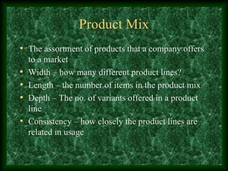Product Mix
• The assortment of products that a company offers
to a market
• Width – how many different product lines?
• Length – the number of items in the product mix
• Depth – The no. of variants offered in a product
line
• Consistency – how closely the product lines are
related in usage
 