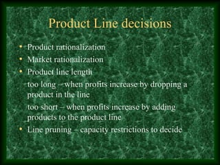 Product Line decisions
• Product rationalization
• Market rationalization
• Product line length
too long – when profits increase by dropping a
product in the line
too short – when profits increase by adding
products to the product line
• Line pruning – capacity restrictions to decide
 