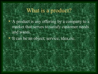 What is a product?
• A product is any offering by a company to a
market that serves to satisfy customer needs
and wants.
• It can be an object, service, idea,etc.
 