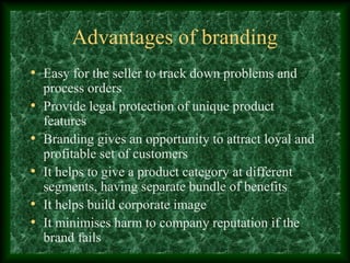 Advantages of branding
• Easy for the seller to track down problems and
process orders
• Provide legal protection of unique product
features
• Branding gives an opportunity to attract loyal and
profitable set of customers
• It helps to give a product category at different
segments, having separate bundle of benefits
• It helps build corporate image
• It minimises harm to company reputation if the
brand fails
 