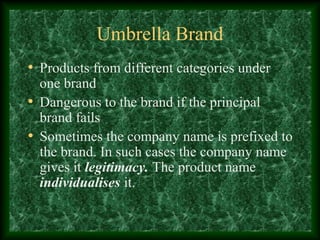 Umbrella Brand
• Products from different categories under
one brand
• Dangerous to the brand if the principal
brand fails
• Sometimes the company name is prefixed to
the brand. In such cases the company name
gives it legitimacy. The product name
individualises it.
 
