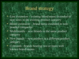 Brand strategy
• Line extension – existing brand name extended to
new sizes in the existing product category
• Brand extension – brand name extended to new
product categories
• Multibrands – new brands in the same product
category
• New brands – new product in a different product
category
• Cobrands –brands bearing two or more well
known brand names
 