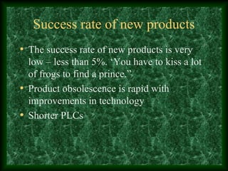 Success rate of new products
• The success rate of new products is very
low – less than 5%. ‘You have to kiss a lot
of frogs to find a prince.”
• Product obsolescence is rapid with
improvements in technology
• Shorter PLCs
 