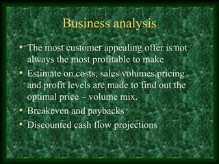 Business analysis
• The most customer appealing offer is not
always the most profitable to make
• Estimate on costs, sales volumes,pricing
and profit levels are made to find out the
optimal price – volume mix.
• Breakeven and paybacks
• Discounted cash flow projections
 