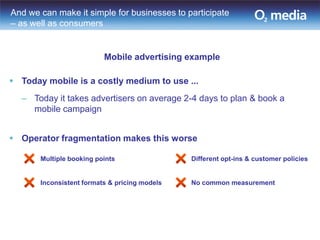 And we can make it simple for businesses to participate
– as well as consumers


                          Mobile advertising example

 Today mobile is a costly medium to use ...
  – Today it takes advertisers on average 2-4 days to plan & book a
    mobile campaign


 Operator fragmentation makes this worse

       Multiple booking points                 Different opt-ins & customer policies


       Inconsistent formats & pricing models   No common measurement
 