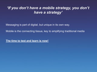 ‘If you don’t have a mobile strategy, you don’t
                 have a strategy’


Messaging is part of digital, but unique in its own way.

Mobile is the connecting tissue, key to amplifying traditional media


The time to test and learn is now!
 