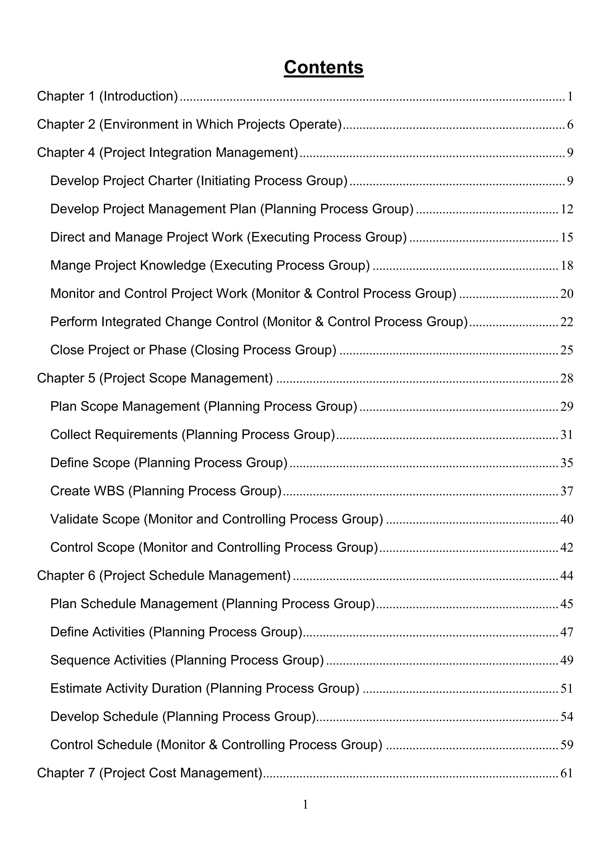 1
Contents
Chapter 1 (Introduction)....................................................................................................................1
Chapter 2 (Environment in Which Projects Operate)...................................................................6
Chapter 4 (Project Integration Management)................................................................................9
Develop Project Charter (Initiating Process Group).................................................................9
Develop Project Management Plan (Planning Process Group) ...........................................12
Direct and Manage Project Work (Executing Process Group) .............................................15
Mange Project Knowledge (Executing Process Group) ........................................................18
Monitor and Control Project Work (Monitor & Control Process Group) ..............................20
Perform Integrated Change Control (Monitor & Control Process Group)...........................22
Close Project or Phase (Closing Process Group) ..................................................................25
Chapter 5 (Project Scope Management) .....................................................................................28
Plan Scope Management (Planning Process Group) ............................................................29
Collect Requirements (Planning Process Group)...................................................................31
Define Scope (Planning Process Group).................................................................................35
Create WBS (Planning Process Group)...................................................................................37
Validate Scope (Monitor and Controlling Process Group) ....................................................40
Control Scope (Monitor and Controlling Process Group)......................................................42
Chapter 6 (Project Schedule Management) ................................................................................44
Plan Schedule Management (Planning Process Group).......................................................45
Define Activities (Planning Process Group).............................................................................47
Sequence Activities (Planning Process Group) ......................................................................49
Estimate Activity Duration (Planning Process Group) ...........................................................51
Develop Schedule (Planning Process Group).........................................................................54
Control Schedule (Monitor & Controlling Process Group) ....................................................59
Chapter 7 (Project Cost Management).........................................................................................61
 