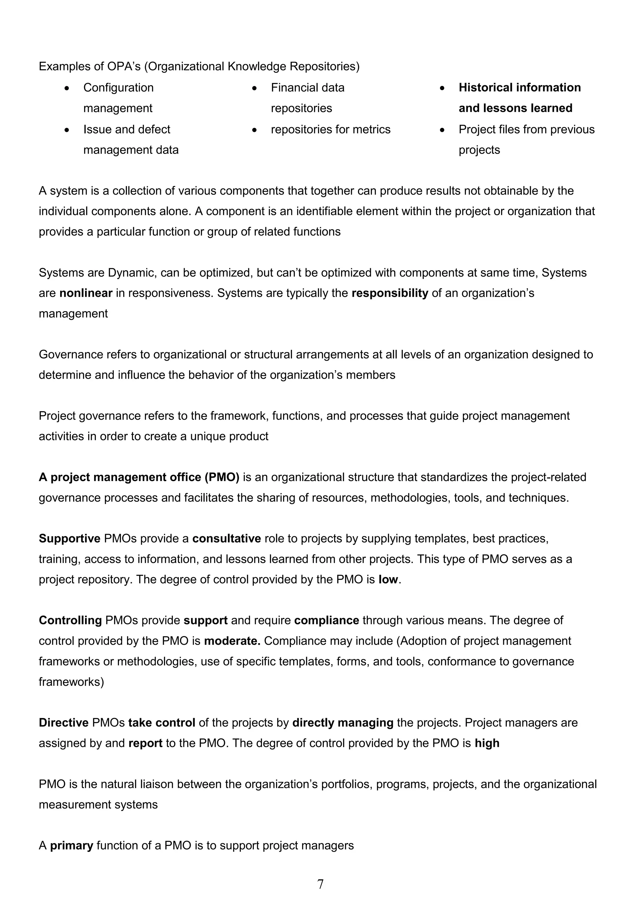 7
Examples of OPA’s (Organizational Knowledge Repositories)
 Configuration
management
 Financial data
repositories
 Historical information
and lessons learned
 Issue and defect
management data
 repositories for metrics  Project files from previous
projects
A system is a collection of various components that together can produce results not obtainable by the
individual components alone. A component is an identifiable element within the project or organization that
provides a particular function or group of related functions
Systems are Dynamic, can be optimized, but can’t be optimized with components at same time, Systems
are nonlinear in responsiveness. Systems are typically the responsibility of an organization’s
management
Governance refers to organizational or structural arrangements at all levels of an organization designed to
determine and influence the behavior of the organization’s members
Project governance refers to the framework, functions, and processes that guide project management
activities in order to create a unique product
A project management office (PMO) is an organizational structure that standardizes the project-related
governance processes and facilitates the sharing of resources, methodologies, tools, and techniques.
Supportive PMOs provide a consultative role to projects by supplying templates, best practices,
training, access to information, and lessons learned from other projects. This type of PMO serves as a
project repository. The degree of control provided by the PMO is low.
Controlling PMOs provide support and require compliance through various means. The degree of
control provided by the PMO is moderate. Compliance may include (Adoption of project management
frameworks or methodologies, use of specific templates, forms, and tools, conformance to governance
frameworks)
Directive PMOs take control of the projects by directly managing the projects. Project managers are
assigned by and report to the PMO. The degree of control provided by the PMO is high
PMO is the natural liaison between the organization’s portfolios, programs, projects, and the organizational
measurement systems
A primary function of a PMO is to support project managers
 