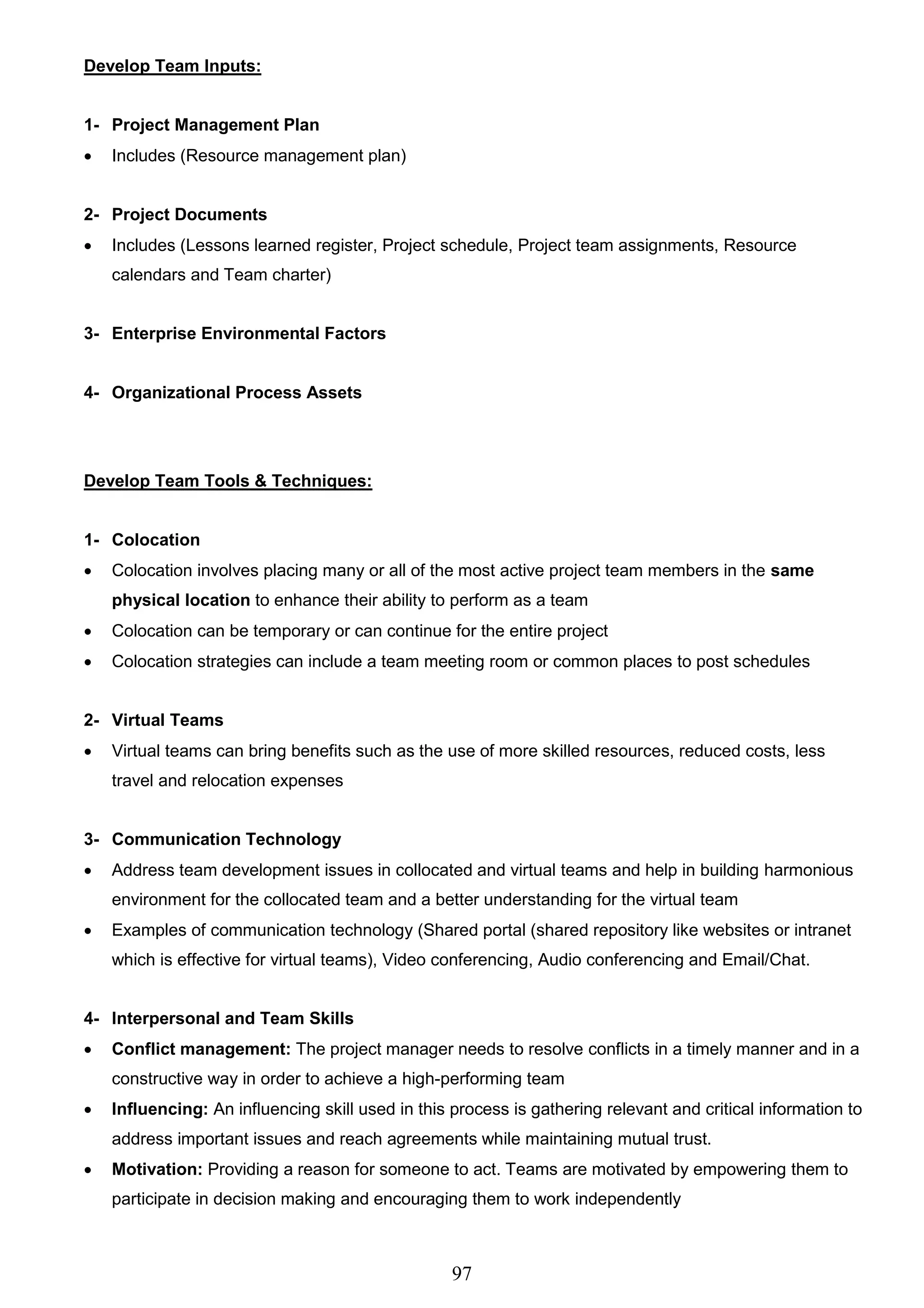 97
Develop Team Inputs:
1- Project Management Plan
 Includes (Resource management plan)
2- Project Documents
 Includes (Lessons learned register, Project schedule, Project team assignments, Resource
calendars and Team charter)
3- Enterprise Environmental Factors
4- Organizational Process Assets
Develop Team Tools & Techniques:
1- Colocation
 Colocation involves placing many or all of the most active project team members in the same
physical location to enhance their ability to perform as a team
 Colocation can be temporary or can continue for the entire project
 Colocation strategies can include a team meeting room or common places to post schedules
2- Virtual Teams
 Virtual teams can bring benefits such as the use of more skilled resources, reduced costs, less
travel and relocation expenses
3- Communication Technology
 Address team development issues in collocated and virtual teams and help in building harmonious
environment for the collocated team and a better understanding for the virtual team
 Examples of communication technology (Shared portal (shared repository like websites or intranet
which is effective for virtual teams), Video conferencing, Audio conferencing and Email/Chat.
4- Interpersonal and Team Skills
 Conflict management: The project manager needs to resolve conflicts in a timely manner and in a
constructive way in order to achieve a high-performing team
 Influencing: An influencing skill used in this process is gathering relevant and critical information to
address important issues and reach agreements while maintaining mutual trust.
 Motivation: Providing a reason for someone to act. Teams are motivated by empowering them to
participate in decision making and encouraging them to work independently
 