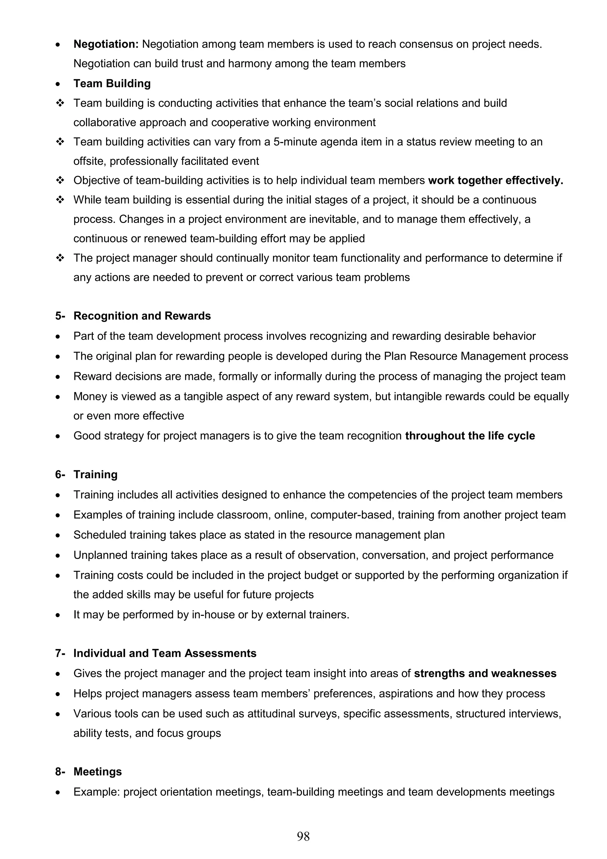 98
 Negotiation: Negotiation among team members is used to reach consensus on project needs.
Negotiation can build trust and harmony among the team members
 Team Building
 Team building is conducting activities that enhance the team’s social relations and build
collaborative approach and cooperative working environment
 Team building activities can vary from a 5-minute agenda item in a status review meeting to an
offsite, professionally facilitated event
 Objective of team-building activities is to help individual team members work together effectively.
 While team building is essential during the initial stages of a project, it should be a continuous
process. Changes in a project environment are inevitable, and to manage them effectively, a
continuous or renewed team-building effort may be applied
 The project manager should continually monitor team functionality and performance to determine if
any actions are needed to prevent or correct various team problems
5- Recognition and Rewards
 Part of the team development process involves recognizing and rewarding desirable behavior
 The original plan for rewarding people is developed during the Plan Resource Management process
 Reward decisions are made, formally or informally during the process of managing the project team
 Money is viewed as a tangible aspect of any reward system, but intangible rewards could be equally
or even more effective
 Good strategy for project managers is to give the team recognition throughout the life cycle
6- Training
 Training includes all activities designed to enhance the competencies of the project team members
 Examples of training include classroom, online, computer-based, training from another project team
 Scheduled training takes place as stated in the resource management plan
 Unplanned training takes place as a result of observation, conversation, and project performance
 Training costs could be included in the project budget or supported by the performing organization if
the added skills may be useful for future projects
 It may be performed by in-house or by external trainers.
7- Individual and Team Assessments
 Gives the project manager and the project team insight into areas of strengths and weaknesses
 Helps project managers assess team members’ preferences, aspirations and how they process
 Various tools can be used such as attitudinal surveys, specific assessments, structured interviews,
ability tests, and focus groups
8- Meetings
 Example: project orientation meetings, team-building meetings and team developments meetings
 