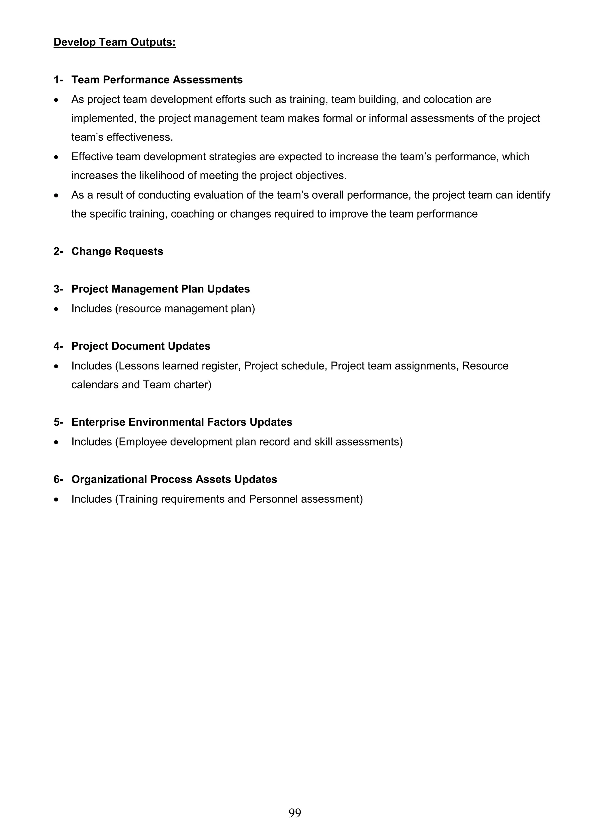 99
Develop Team Outputs:
1- Team Performance Assessments
 As project team development efforts such as training, team building, and colocation are
implemented, the project management team makes formal or informal assessments of the project
team’s effectiveness.
 Effective team development strategies are expected to increase the team’s performance, which
increases the likelihood of meeting the project objectives.
 As a result of conducting evaluation of the team’s overall performance, the project team can identify
the specific training, coaching or changes required to improve the team performance
2- Change Requests
3- Project Management Plan Updates
 Includes (resource management plan)
4- Project Document Updates
 Includes (Lessons learned register, Project schedule, Project team assignments, Resource
calendars and Team charter)
5- Enterprise Environmental Factors Updates
 Includes (Employee development plan record and skill assessments)
6- Organizational Process Assets Updates
 Includes (Training requirements and Personnel assessment)
 