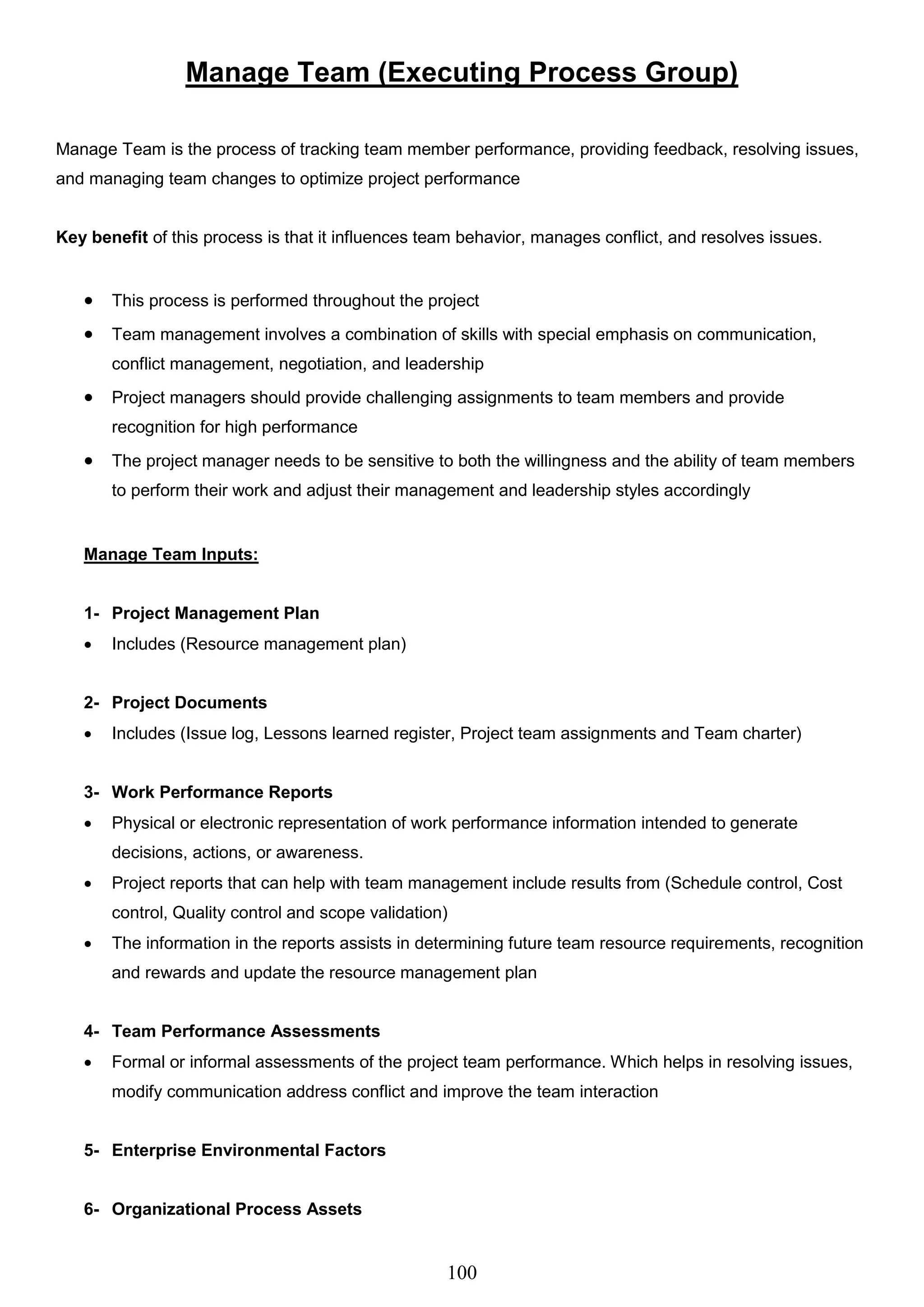 100
Manage Team (Executing Process Group)
Manage Team is the process of tracking team member performance, providing feedback, resolving issues,
and managing team changes to optimize project performance
Key benefit of this process is that it influences team behavior, manages conflict, and resolves issues.
 This process is performed throughout the project
 Team management involves a combination of skills with special emphasis on communication,
conflict management, negotiation, and leadership
 Project managers should provide challenging assignments to team members and provide
recognition for high performance
 The project manager needs to be sensitive to both the willingness and the ability of team members
to perform their work and adjust their management and leadership styles accordingly
Manage Team Inputs:
1- Project Management Plan
 Includes (Resource management plan)
2- Project Documents
 Includes (Issue log, Lessons learned register, Project team assignments and Team charter)
3- Work Performance Reports
 Physical or electronic representation of work performance information intended to generate
decisions, actions, or awareness.
 Project reports that can help with team management include results from (Schedule control, Cost
control, Quality control and scope validation)
 The information in the reports assists in determining future team resource requirements, recognition
and rewards and update the resource management plan
4- Team Performance Assessments
 Formal or informal assessments of the project team performance. Which helps in resolving issues,
modify communication address conflict and improve the team interaction
5- Enterprise Environmental Factors
6- Organizational Process Assets
 