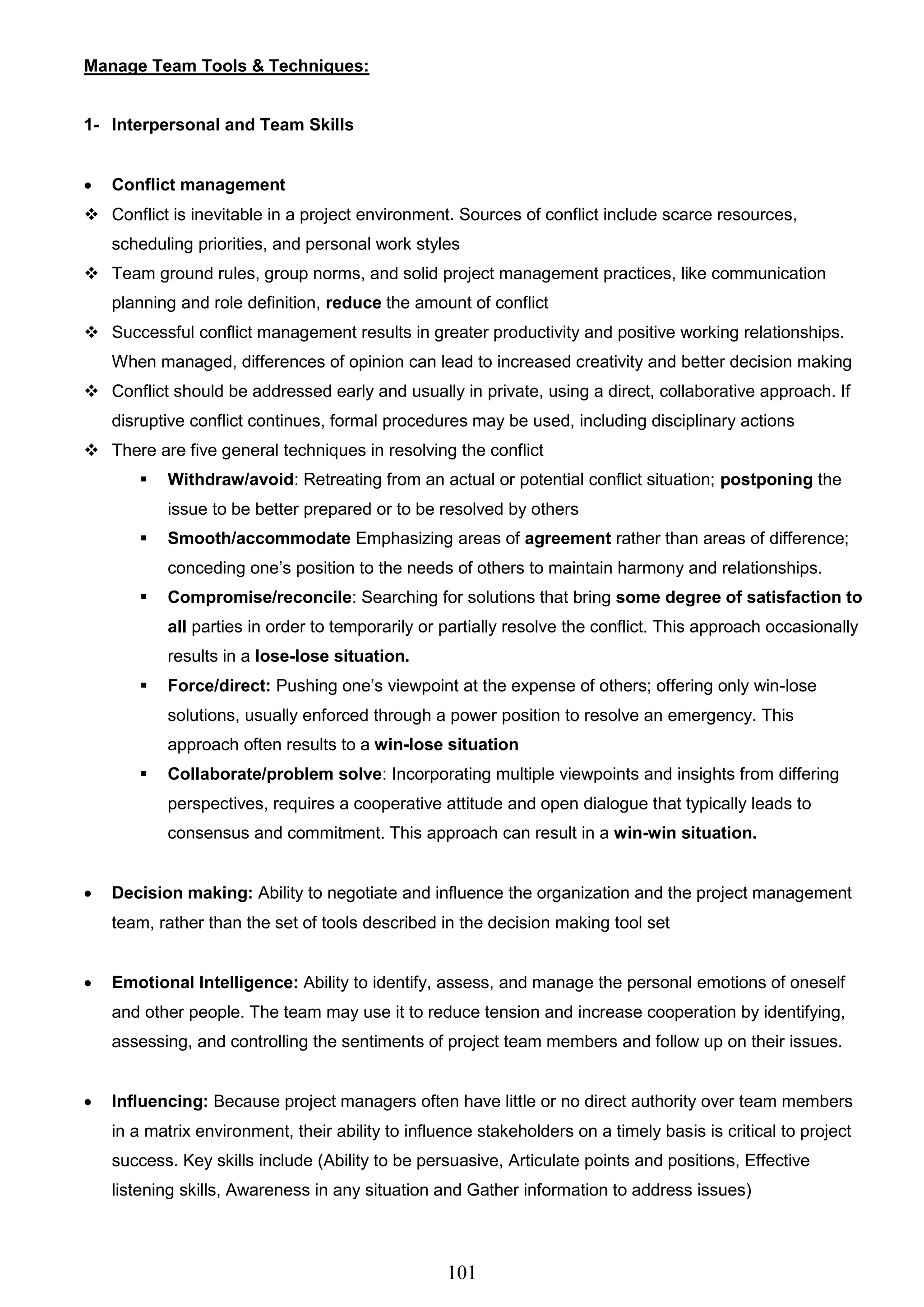 101
Manage Team Tools & Techniques:
1- Interpersonal and Team Skills
 Conflict management
 Conflict is inevitable in a project environment. Sources of conflict include scarce resources,
scheduling priorities, and personal work styles
 Team ground rules, group norms, and solid project management practices, like communication
planning and role definition, reduce the amount of conflict
 Successful conflict management results in greater productivity and positive working relationships.
When managed, differences of opinion can lead to increased creativity and better decision making
 Conflict should be addressed early and usually in private, using a direct, collaborative approach. If
disruptive conflict continues, formal procedures may be used, including disciplinary actions
 There are five general techniques in resolving the conflict
 Withdraw/avoid: Retreating from an actual or potential conflict situation; postponing the
issue to be better prepared or to be resolved by others
 Smooth/accommodate Emphasizing areas of agreement rather than areas of difference;
conceding one’s position to the needs of others to maintain harmony and relationships.
 Compromise/reconcile: Searching for solutions that bring some degree of satisfaction to
all parties in order to temporarily or partially resolve the conflict. This approach occasionally
results in a lose-lose situation.
 Force/direct: Pushing one’s viewpoint at the expense of others; offering only win-lose
solutions, usually enforced through a power position to resolve an emergency. This
approach often results to a win-lose situation
 Collaborate/problem solve: Incorporating multiple viewpoints and insights from differing
perspectives, requires a cooperative attitude and open dialogue that typically leads to
consensus and commitment. This approach can result in a win-win situation.
 Decision making: Ability to negotiate and influence the organization and the project management
team, rather than the set of tools described in the decision making tool set
 Emotional Intelligence: Ability to identify, assess, and manage the personal emotions of oneself
and other people. The team may use it to reduce tension and increase cooperation by identifying,
assessing, and controlling the sentiments of project team members and follow up on their issues.
 Influencing: Because project managers often have little or no direct authority over team members
in a matrix environment, their ability to influence stakeholders on a timely basis is critical to project
success. Key skills include (Ability to be persuasive, Articulate points and positions, Effective
listening skills, Awareness in any situation and Gather information to address issues)
 