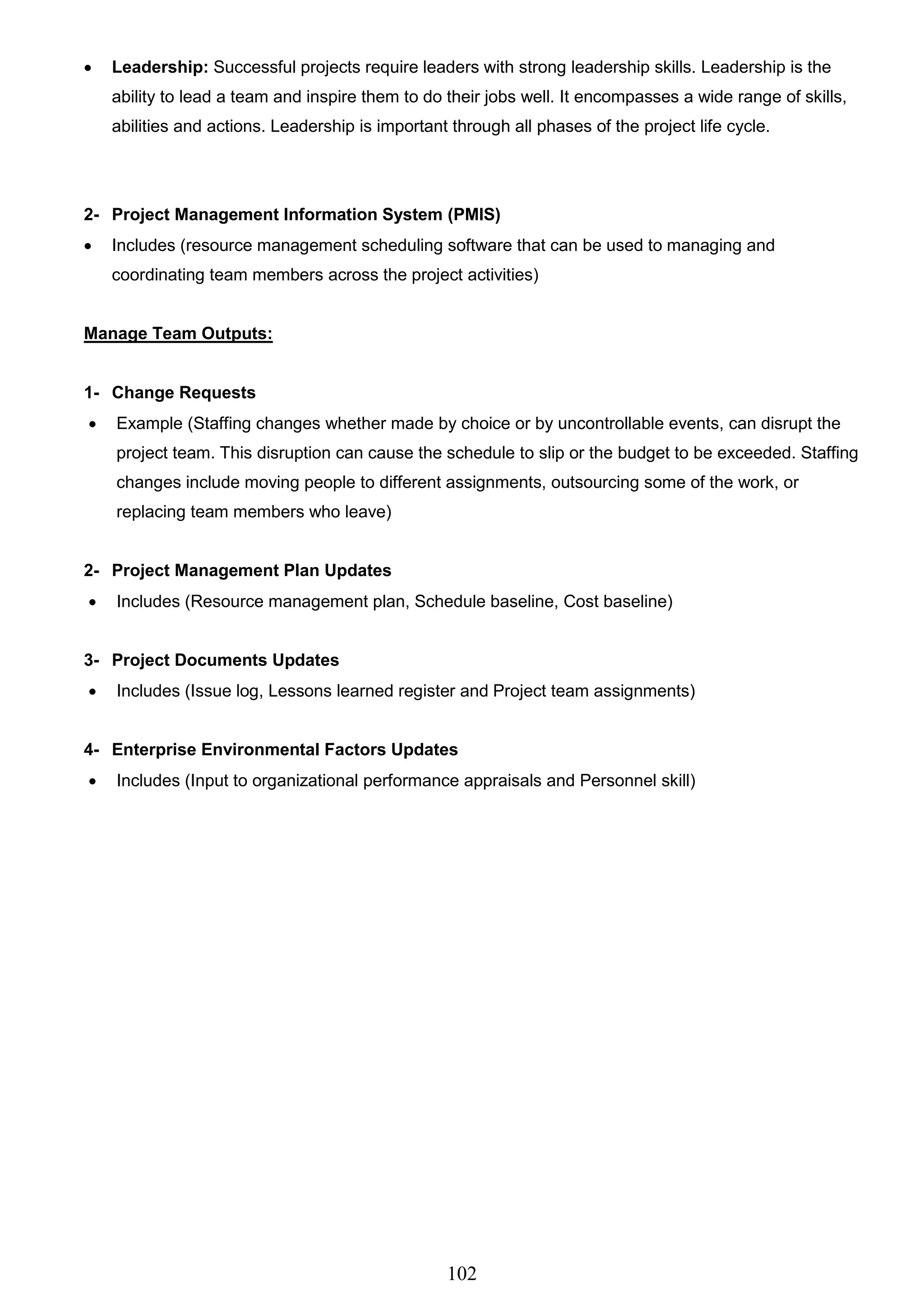 102
 Leadership: Successful projects require leaders with strong leadership skills. Leadership is the
ability to lead a team and inspire them to do their jobs well. It encompasses a wide range of skills,
abilities and actions. Leadership is important through all phases of the project life cycle.
2- Project Management Information System (PMIS)
 Includes (resource management scheduling software that can be used to managing and
coordinating team members across the project activities)
Manage Team Outputs:
1- Change Requests
 Example (Staffing changes whether made by choice or by uncontrollable events, can disrupt the
project team. This disruption can cause the schedule to slip or the budget to be exceeded. Staffing
changes include moving people to different assignments, outsourcing some of the work, or
replacing team members who leave)
2- Project Management Plan Updates
 Includes (Resource management plan, Schedule baseline, Cost baseline)
3- Project Documents Updates
 Includes (Issue log, Lessons learned register and Project team assignments)
4- Enterprise Environmental Factors Updates
 Includes (Input to organizational performance appraisals and Personnel skill)
 