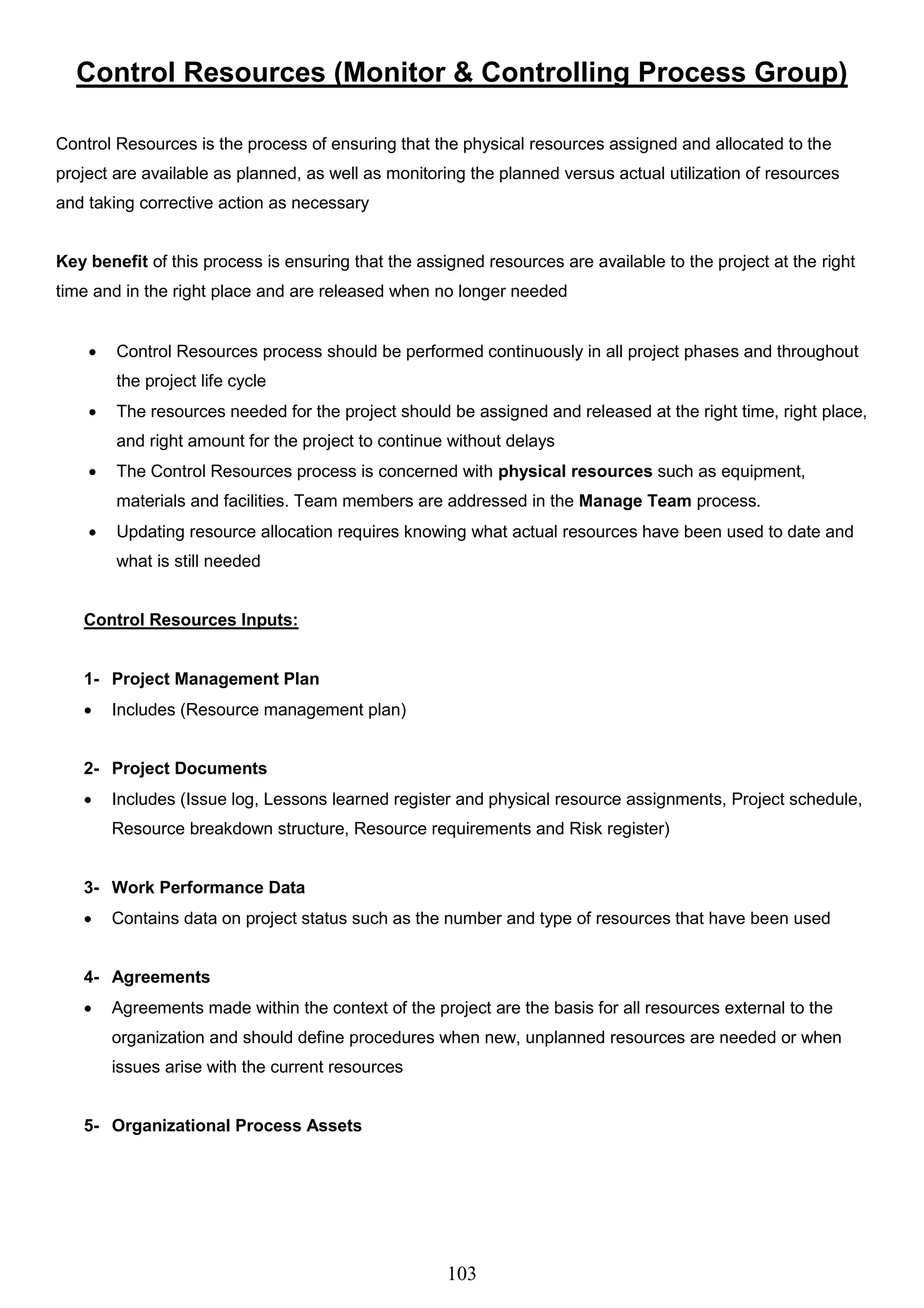 103
Control Resources (Monitor & Controlling Process Group)
Control Resources is the process of ensuring that the physical resources assigned and allocated to the
project are available as planned, as well as monitoring the planned versus actual utilization of resources
and taking corrective action as necessary
Key benefit of this process is ensuring that the assigned resources are available to the project at the right
time and in the right place and are released when no longer needed
 Control Resources process should be performed continuously in all project phases and throughout
the project life cycle
 The resources needed for the project should be assigned and released at the right time, right place,
and right amount for the project to continue without delays
 The Control Resources process is concerned with physical resources such as equipment,
materials and facilities. Team members are addressed in the Manage Team process.
 Updating resource allocation requires knowing what actual resources have been used to date and
what is still needed
Control Resources Inputs:
1- Project Management Plan
 Includes (Resource management plan)
2- Project Documents
 Includes (Issue log, Lessons learned register and physical resource assignments, Project schedule,
Resource breakdown structure, Resource requirements and Risk register)
3- Work Performance Data
 Contains data on project status such as the number and type of resources that have been used
4- Agreements
 Agreements made within the context of the project are the basis for all resources external to the
organization and should define procedures when new, unplanned resources are needed or when
issues arise with the current resources
5- Organizational Process Assets
 