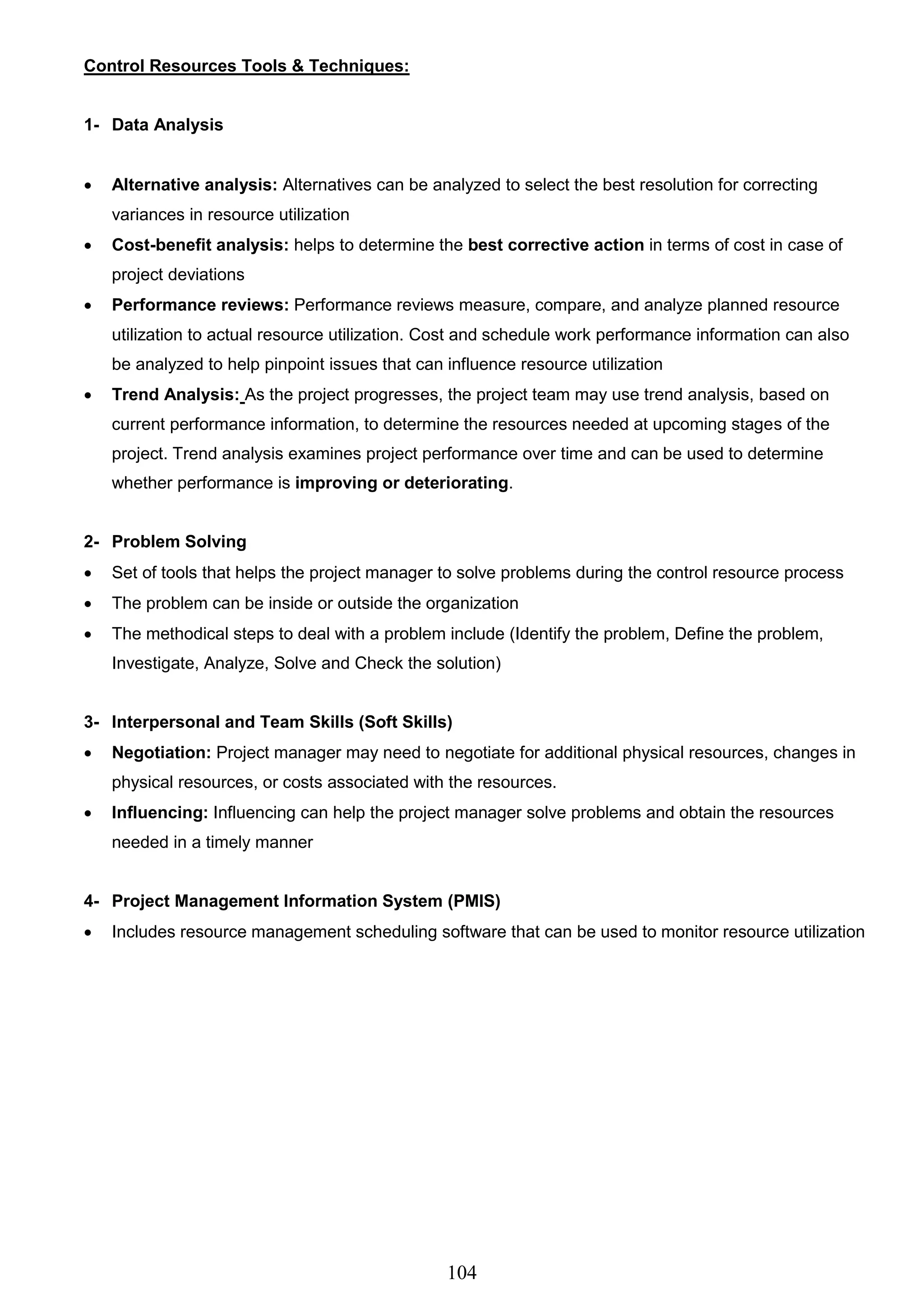 104
Control Resources Tools & Techniques:
1- Data Analysis
 Alternative analysis: Alternatives can be analyzed to select the best resolution for correcting
variances in resource utilization
 Cost-benefit analysis: helps to determine the best corrective action in terms of cost in case of
project deviations
 Performance reviews: Performance reviews measure, compare, and analyze planned resource
utilization to actual resource utilization. Cost and schedule work performance information can also
be analyzed to help pinpoint issues that can influence resource utilization
 Trend Analysis: As the project progresses, the project team may use trend analysis, based on
current performance information, to determine the resources needed at upcoming stages of the
project. Trend analysis examines project performance over time and can be used to determine
whether performance is improving or deteriorating.
2- Problem Solving
 Set of tools that helps the project manager to solve problems during the control resource process
 The problem can be inside or outside the organization
 The methodical steps to deal with a problem include (Identify the problem, Define the problem,
Investigate, Analyze, Solve and Check the solution)
3- Interpersonal and Team Skills (Soft Skills)
 Negotiation: Project manager may need to negotiate for additional physical resources, changes in
physical resources, or costs associated with the resources.
 Influencing: Influencing can help the project manager solve problems and obtain the resources
needed in a timely manner
4- Project Management Information System (PMIS)
 Includes resource management scheduling software that can be used to monitor resource utilization
 
