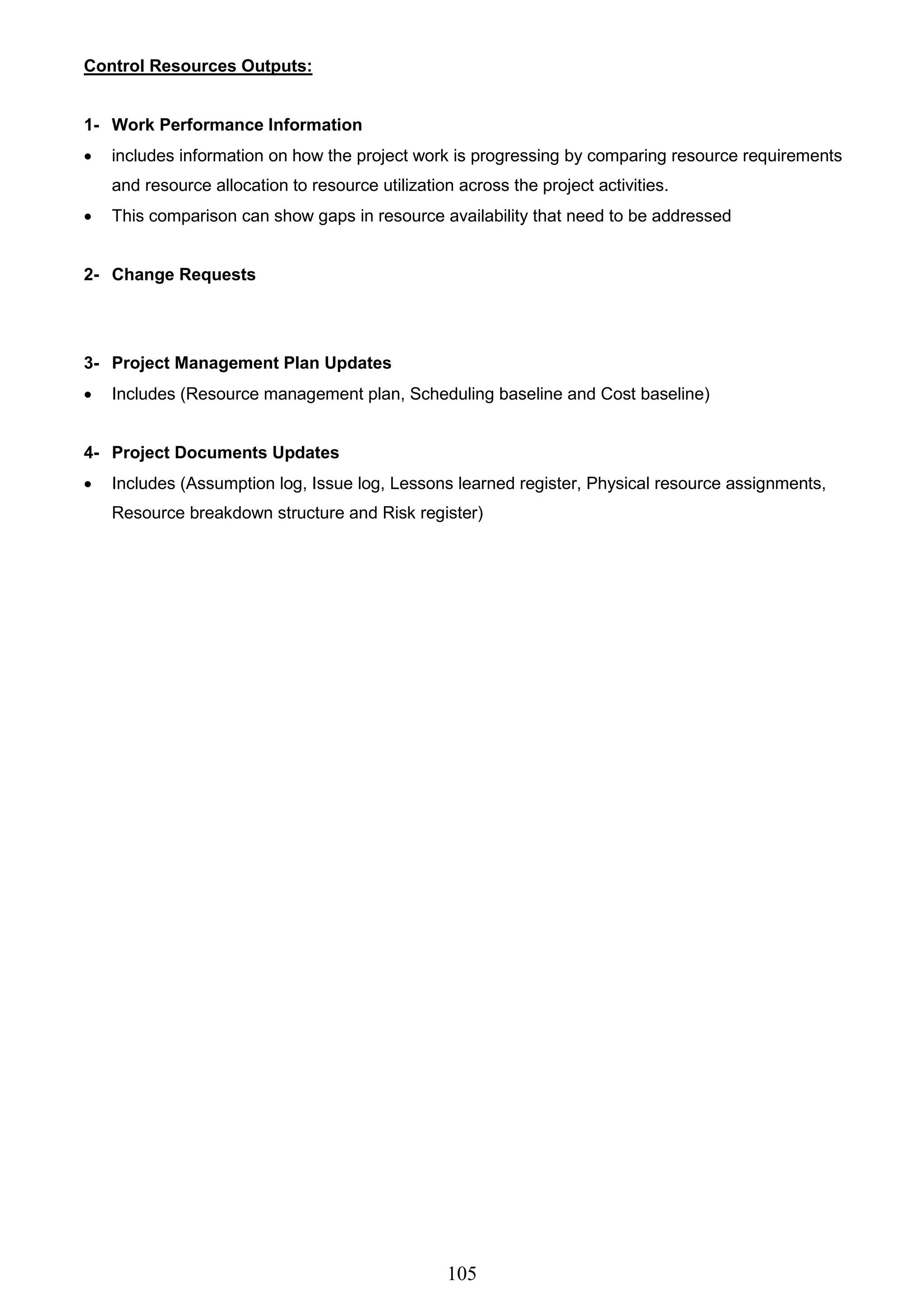 105
Control Resources Outputs:
1- Work Performance Information
 includes information on how the project work is progressing by comparing resource requirements
and resource allocation to resource utilization across the project activities.
 This comparison can show gaps in resource availability that need to be addressed
2- Change Requests
3- Project Management Plan Updates
 Includes (Resource management plan, Scheduling baseline and Cost baseline)
4- Project Documents Updates
 Includes (Assumption log, Issue log, Lessons learned register, Physical resource assignments,
Resource breakdown structure and Risk register)
 