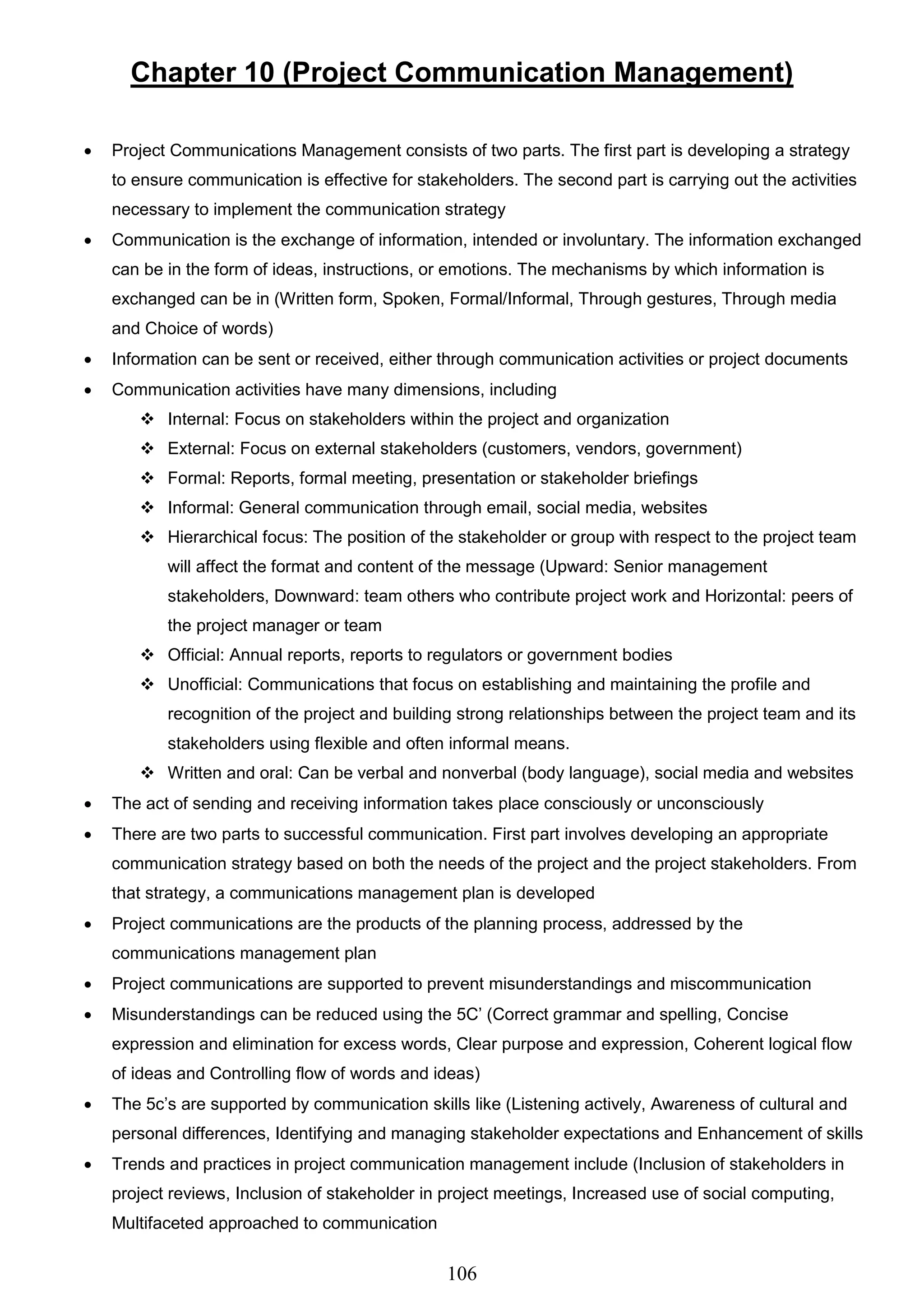 106
Chapter 10 (Project Communication Management)
 Project Communications Management consists of two parts. The first part is developing a strategy
to ensure communication is effective for stakeholders. The second part is carrying out the activities
necessary to implement the communication strategy
 Communication is the exchange of information, intended or involuntary. The information exchanged
can be in the form of ideas, instructions, or emotions. The mechanisms by which information is
exchanged can be in (Written form, Spoken, Formal/Informal, Through gestures, Through media
and Choice of words)
 Information can be sent or received, either through communication activities or project documents
 Communication activities have many dimensions, including
 Internal: Focus on stakeholders within the project and organization
 External: Focus on external stakeholders (customers, vendors, government)
 Formal: Reports, formal meeting, presentation or stakeholder briefings
 Informal: General communication through email, social media, websites
 Hierarchical focus: The position of the stakeholder or group with respect to the project team
will affect the format and content of the message (Upward: Senior management
stakeholders, Downward: team others who contribute project work and Horizontal: peers of
the project manager or team
 Official: Annual reports, reports to regulators or government bodies
 Unofficial: Communications that focus on establishing and maintaining the profile and
recognition of the project and building strong relationships between the project team and its
stakeholders using flexible and often informal means.
 Written and oral: Can be verbal and nonverbal (body language), social media and websites
 The act of sending and receiving information takes place consciously or unconsciously
 There are two parts to successful communication. First part involves developing an appropriate
communication strategy based on both the needs of the project and the project stakeholders. From
that strategy, a communications management plan is developed
 Project communications are the products of the planning process, addressed by the
communications management plan
 Project communications are supported to prevent misunderstandings and miscommunication
 Misunderstandings can be reduced using the 5C’ (Correct grammar and spelling, Concise
expression and elimination for excess words, Clear purpose and expression, Coherent logical flow
of ideas and Controlling flow of words and ideas)
 The 5c’s are supported by communication skills like (Listening actively, Awareness of cultural and
personal differences, Identifying and managing stakeholder expectations and Enhancement of skills
 Trends and practices in project communication management include (Inclusion of stakeholders in
project reviews, Inclusion of stakeholder in project meetings, Increased use of social computing,
Multifaceted approached to communication
 