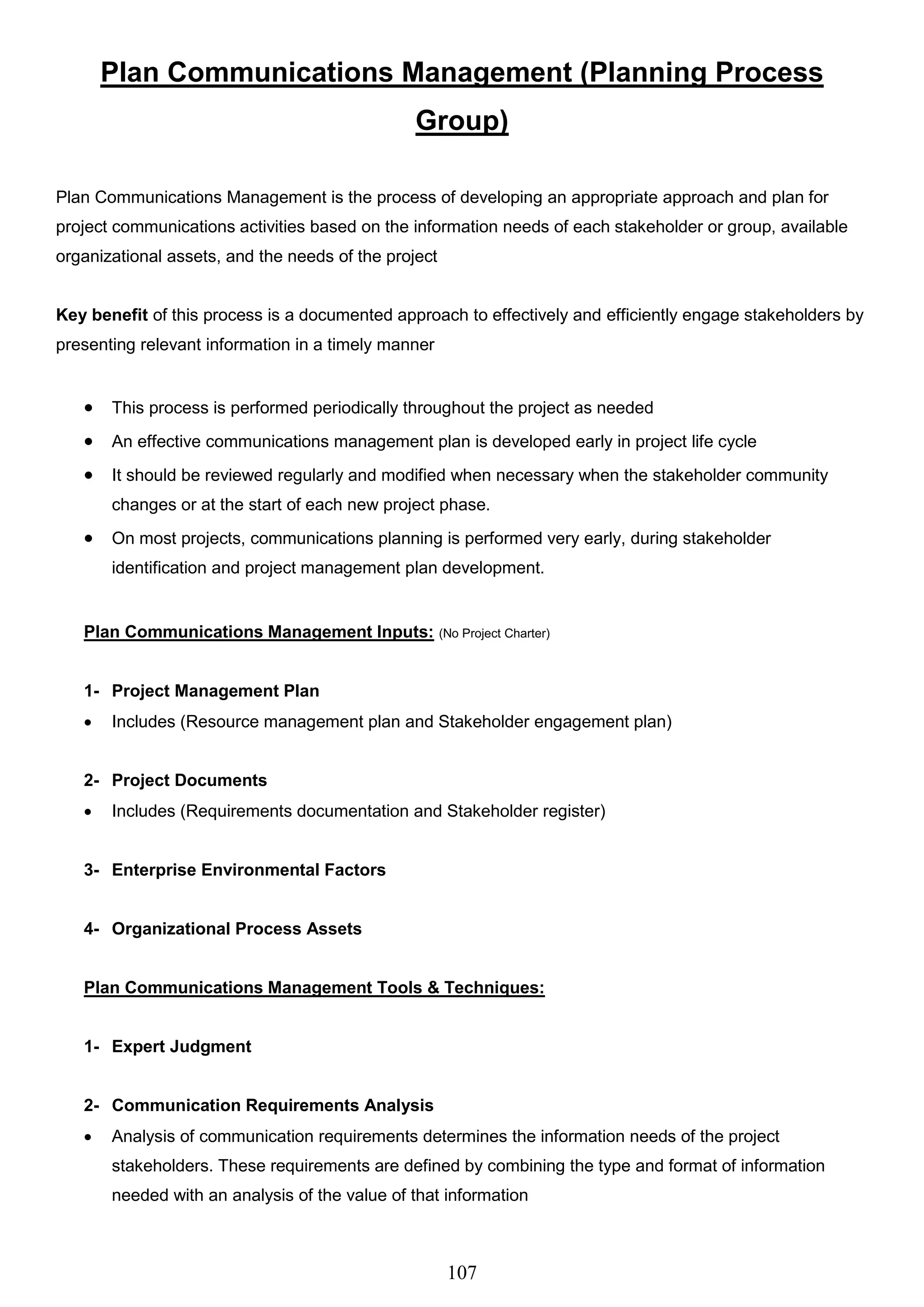 107
Plan Communications Management (Planning Process
Group)
Plan Communications Management is the process of developing an appropriate approach and plan for
project communications activities based on the information needs of each stakeholder or group, available
organizational assets, and the needs of the project
Key benefit of this process is a documented approach to effectively and efficiently engage stakeholders by
presenting relevant information in a timely manner
 This process is performed periodically throughout the project as needed
 An effective communications management plan is developed early in project life cycle
 It should be reviewed regularly and modified when necessary when the stakeholder community
changes or at the start of each new project phase.
 On most projects, communications planning is performed very early, during stakeholder
identification and project management plan development.
Plan Communications Management Inputs: (No Project Charter)
1- Project Management Plan
 Includes (Resource management plan and Stakeholder engagement plan)
2- Project Documents
 Includes (Requirements documentation and Stakeholder register)
3- Enterprise Environmental Factors
4- Organizational Process Assets
Plan Communications Management Tools & Techniques:
1- Expert Judgment
2- Communication Requirements Analysis
 Analysis of communication requirements determines the information needs of the project
stakeholders. These requirements are defined by combining the type and format of information
needed with an analysis of the value of that information
 
