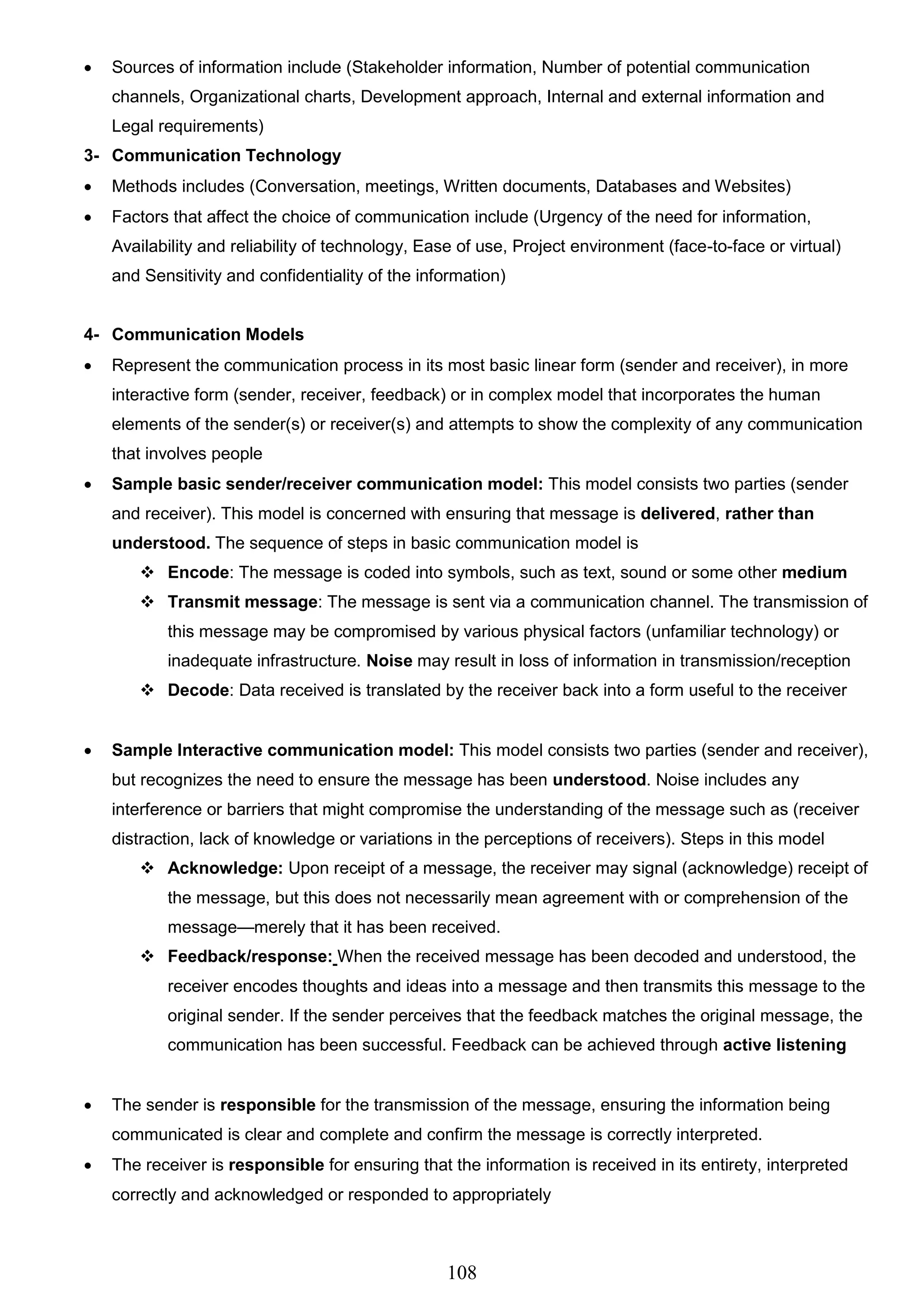 108
 Sources of information include (Stakeholder information, Number of potential communication
channels, Organizational charts, Development approach, Internal and external information and
Legal requirements)
3- Communication Technology
 Methods includes (Conversation, meetings, Written documents, Databases and Websites)
 Factors that affect the choice of communication include (Urgency of the need for information,
Availability and reliability of technology, Ease of use, Project environment (face-to-face or virtual)
and Sensitivity and confidentiality of the information)
4- Communication Models
 Represent the communication process in its most basic linear form (sender and receiver), in more
interactive form (sender, receiver, feedback) or in complex model that incorporates the human
elements of the sender(s) or receiver(s) and attempts to show the complexity of any communication
that involves people
 Sample basic sender/receiver communication model: This model consists two parties (sender
and receiver). This model is concerned with ensuring that message is delivered, rather than
understood. The sequence of steps in basic communication model is
 Encode: The message is coded into symbols, such as text, sound or some other medium
 Transmit message: The message is sent via a communication channel. The transmission of
this message may be compromised by various physical factors (unfamiliar technology) or
inadequate infrastructure. Noise may result in loss of information in transmission/reception
 Decode: Data received is translated by the receiver back into a form useful to the receiver
 Sample Interactive communication model: This model consists two parties (sender and receiver),
but recognizes the need to ensure the message has been understood. Noise includes any
interference or barriers that might compromise the understanding of the message such as (receiver
distraction, lack of knowledge or variations in the perceptions of receivers). Steps in this model
 Acknowledge: Upon receipt of a message, the receiver may signal (acknowledge) receipt of
the message, but this does not necessarily mean agreement with or comprehension of the
message—merely that it has been received.
 Feedback/response: When the received message has been decoded and understood, the
receiver encodes thoughts and ideas into a message and then transmits this message to the
original sender. If the sender perceives that the feedback matches the original message, the
communication has been successful. Feedback can be achieved through active listening
 The sender is responsible for the transmission of the message, ensuring the information being
communicated is clear and complete and confirm the message is correctly interpreted.
 The receiver is responsible for ensuring that the information is received in its entirety, interpreted
correctly and acknowledged or responded to appropriately
 