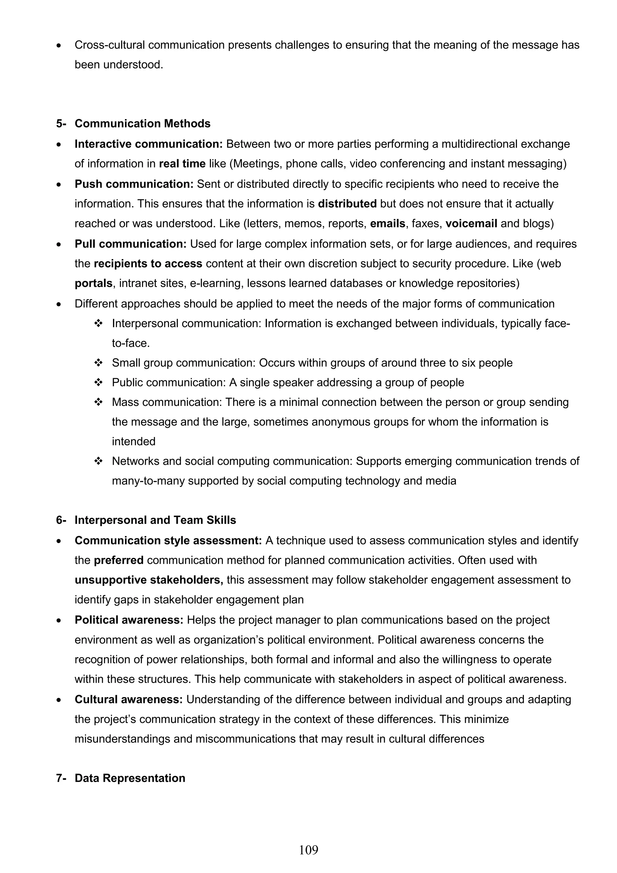 109
 Cross-cultural communication presents challenges to ensuring that the meaning of the message has
been understood.
5- Communication Methods
 Interactive communication: Between two or more parties performing a multidirectional exchange
of information in real time like (Meetings, phone calls, video conferencing and instant messaging)
 Push communication: Sent or distributed directly to specific recipients who need to receive the
information. This ensures that the information is distributed but does not ensure that it actually
reached or was understood. Like (letters, memos, reports, emails, faxes, voicemail and blogs)
 Pull communication: Used for large complex information sets, or for large audiences, and requires
the recipients to access content at their own discretion subject to security procedure. Like (web
portals, intranet sites, e-learning, lessons learned databases or knowledge repositories)
 Different approaches should be applied to meet the needs of the major forms of communication
 Interpersonal communication: Information is exchanged between individuals, typically face-
to-face.
 Small group communication: Occurs within groups of around three to six people
 Public communication: A single speaker addressing a group of people
 Mass communication: There is a minimal connection between the person or group sending
the message and the large, sometimes anonymous groups for whom the information is
intended
 Networks and social computing communication: Supports emerging communication trends of
many-to-many supported by social computing technology and media
6- Interpersonal and Team Skills
 Communication style assessment: A technique used to assess communication styles and identify
the preferred communication method for planned communication activities. Often used with
unsupportive stakeholders, this assessment may follow stakeholder engagement assessment to
identify gaps in stakeholder engagement plan
 Political awareness: Helps the project manager to plan communications based on the project
environment as well as organization’s political environment. Political awareness concerns the
recognition of power relationships, both formal and informal and also the willingness to operate
within these structures. This help communicate with stakeholders in aspect of political awareness.
 Cultural awareness: Understanding of the difference between individual and groups and adapting
the project’s communication strategy in the context of these differences. This minimize
misunderstandings and miscommunications that may result in cultural differences
7- Data Representation
 