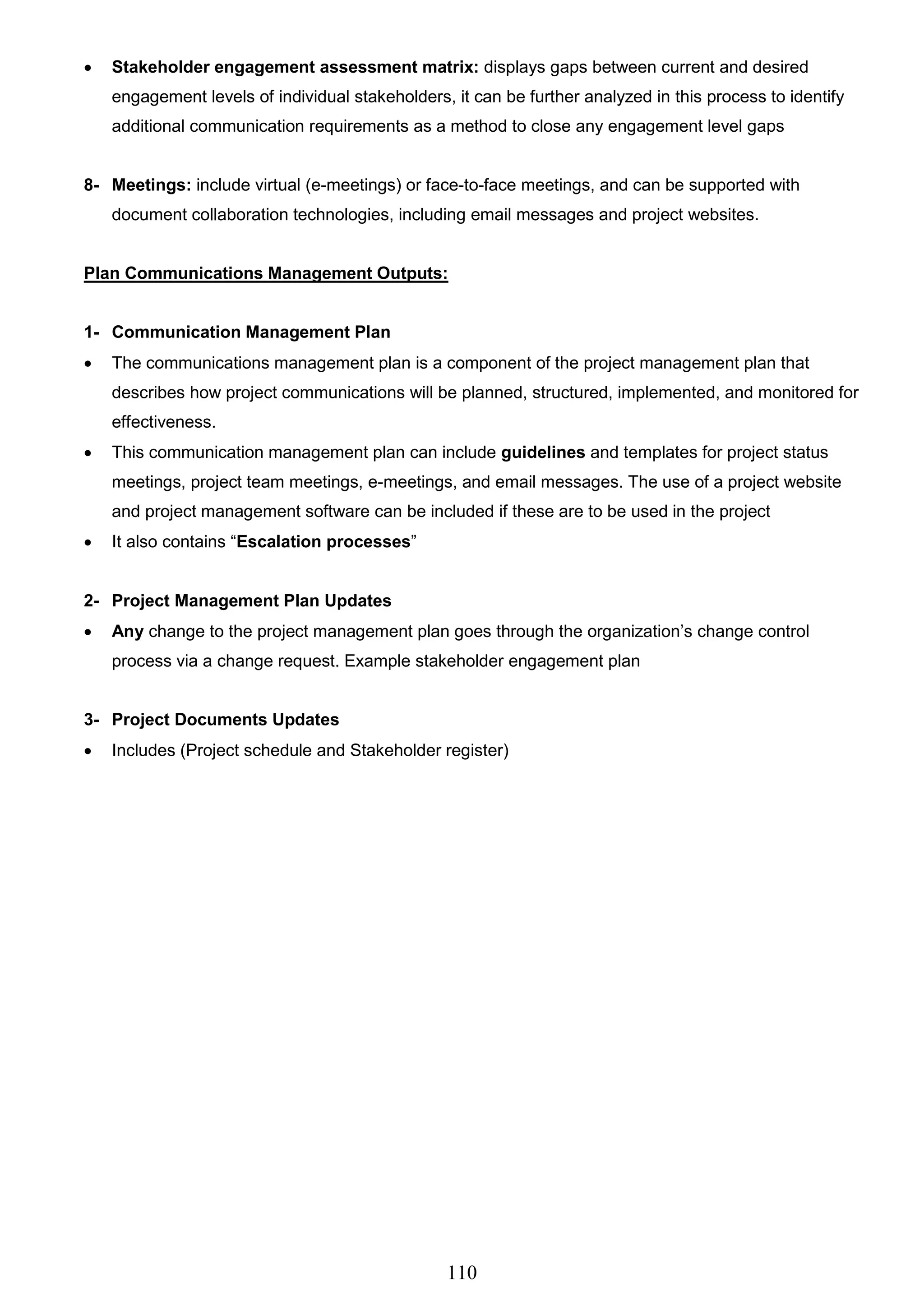 110
 Stakeholder engagement assessment matrix: displays gaps between current and desired
engagement levels of individual stakeholders, it can be further analyzed in this process to identify
additional communication requirements as a method to close any engagement level gaps
8- Meetings: include virtual (e-meetings) or face-to-face meetings, and can be supported with
document collaboration technologies, including email messages and project websites.
Plan Communications Management Outputs:
1- Communication Management Plan
 The communications management plan is a component of the project management plan that
describes how project communications will be planned, structured, implemented, and monitored for
effectiveness.
 This communication management plan can include guidelines and templates for project status
meetings, project team meetings, e-meetings, and email messages. The use of a project website
and project management software can be included if these are to be used in the project
 It also contains “Escalation processes”
2- Project Management Plan Updates
 Any change to the project management plan goes through the organization’s change control
process via a change request. Example stakeholder engagement plan
3- Project Documents Updates
 Includes (Project schedule and Stakeholder register)
 