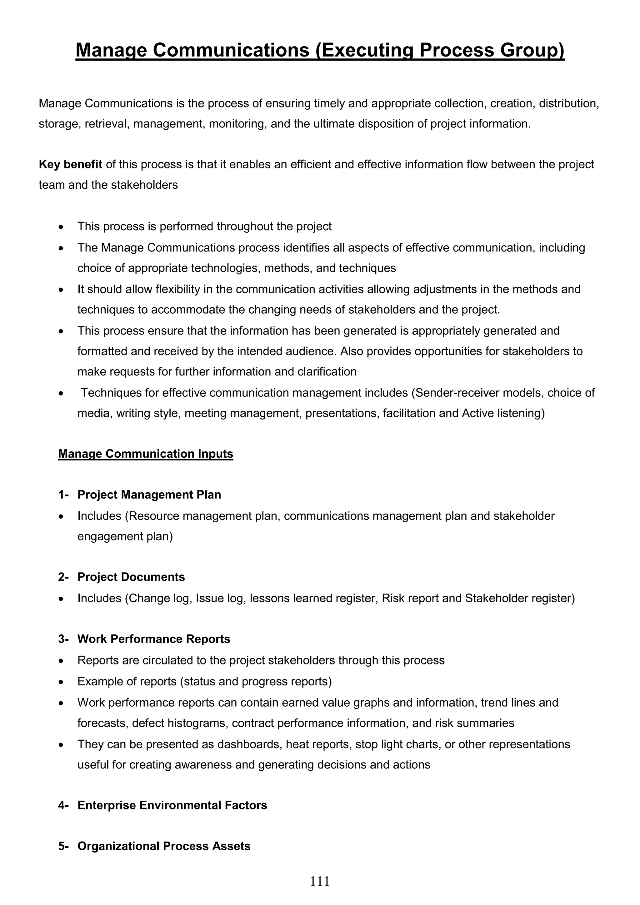111
Manage Communications (Executing Process Group)
Manage Communications is the process of ensuring timely and appropriate collection, creation, distribution,
storage, retrieval, management, monitoring, and the ultimate disposition of project information.
Key benefit of this process is that it enables an efficient and effective information flow between the project
team and the stakeholders
 This process is performed throughout the project
 The Manage Communications process identifies all aspects of effective communication, including
choice of appropriate technologies, methods, and techniques
 It should allow flexibility in the communication activities allowing adjustments in the methods and
techniques to accommodate the changing needs of stakeholders and the project.
 This process ensure that the information has been generated is appropriately generated and
formatted and received by the intended audience. Also provides opportunities for stakeholders to
make requests for further information and clarification
 Techniques for effective communication management includes (Sender-receiver models, choice of
media, writing style, meeting management, presentations, facilitation and Active listening)
Manage Communication Inputs
1- Project Management Plan
 Includes (Resource management plan, communications management plan and stakeholder
engagement plan)
2- Project Documents
 Includes (Change log, Issue log, lessons learned register, Risk report and Stakeholder register)
3- Work Performance Reports
 Reports are circulated to the project stakeholders through this process
 Example of reports (status and progress reports)
 Work performance reports can contain earned value graphs and information, trend lines and
forecasts, defect histograms, contract performance information, and risk summaries
 They can be presented as dashboards, heat reports, stop light charts, or other representations
useful for creating awareness and generating decisions and actions
4- Enterprise Environmental Factors
5- Organizational Process Assets
 