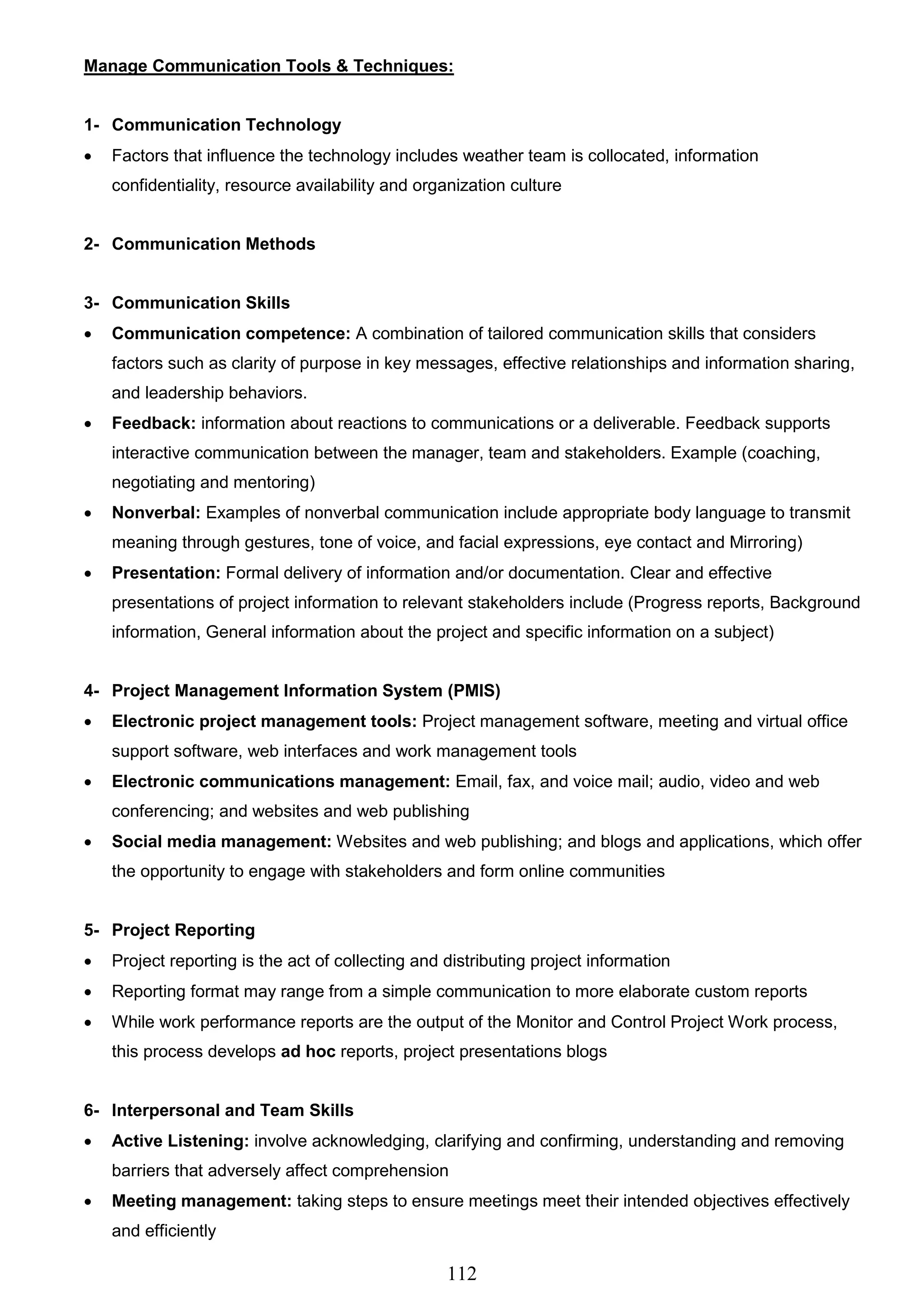 112
Manage Communication Tools & Techniques:
1- Communication Technology
 Factors that influence the technology includes weather team is collocated, information
confidentiality, resource availability and organization culture
2- Communication Methods
3- Communication Skills
 Communication competence: A combination of tailored communication skills that considers
factors such as clarity of purpose in key messages, effective relationships and information sharing,
and leadership behaviors.
 Feedback: information about reactions to communications or a deliverable. Feedback supports
interactive communication between the manager, team and stakeholders. Example (coaching,
negotiating and mentoring)
 Nonverbal: Examples of nonverbal communication include appropriate body language to transmit
meaning through gestures, tone of voice, and facial expressions, eye contact and Mirroring)
 Presentation: Formal delivery of information and/or documentation. Clear and effective
presentations of project information to relevant stakeholders include (Progress reports, Background
information, General information about the project and specific information on a subject)
4- Project Management Information System (PMIS)
 Electronic project management tools: Project management software, meeting and virtual office
support software, web interfaces and work management tools
 Electronic communications management: Email, fax, and voice mail; audio, video and web
conferencing; and websites and web publishing
 Social media management: Websites and web publishing; and blogs and applications, which offer
the opportunity to engage with stakeholders and form online communities
5- Project Reporting
 Project reporting is the act of collecting and distributing project information
 Reporting format may range from a simple communication to more elaborate custom reports
 While work performance reports are the output of the Monitor and Control Project Work process,
this process develops ad hoc reports, project presentations blogs
6- Interpersonal and Team Skills
 Active Listening: involve acknowledging, clarifying and confirming, understanding and removing
barriers that adversely affect comprehension
 Meeting management: taking steps to ensure meetings meet their intended objectives effectively
and efficiently
 