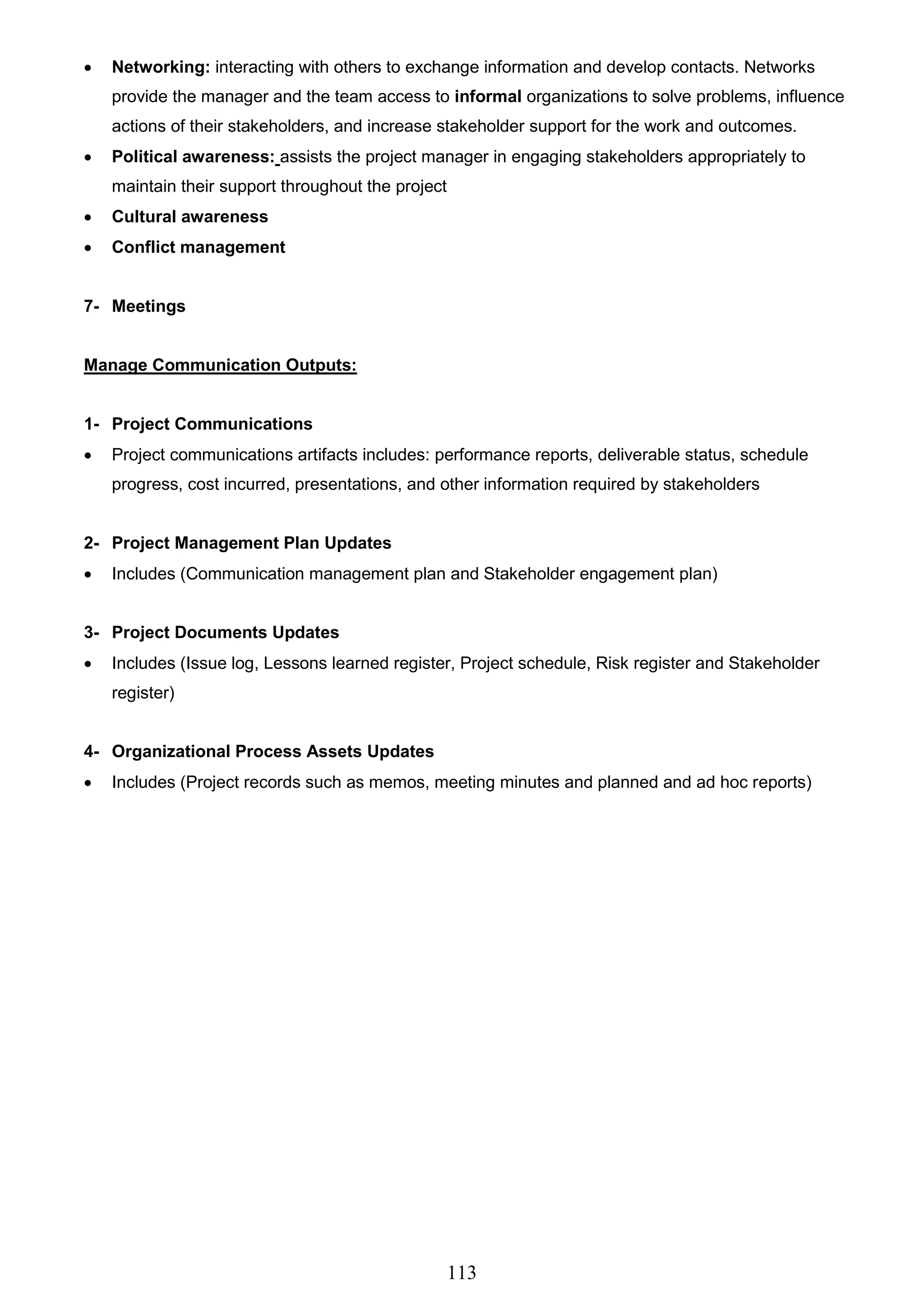 113
 Networking: interacting with others to exchange information and develop contacts. Networks
provide the manager and the team access to informal organizations to solve problems, influence
actions of their stakeholders, and increase stakeholder support for the work and outcomes.
 Political awareness: assists the project manager in engaging stakeholders appropriately to
maintain their support throughout the project
 Cultural awareness
 Conflict management
7- Meetings
Manage Communication Outputs:
1- Project Communications
 Project communications artifacts includes: performance reports, deliverable status, schedule
progress, cost incurred, presentations, and other information required by stakeholders
2- Project Management Plan Updates
 Includes (Communication management plan and Stakeholder engagement plan)
3- Project Documents Updates
 Includes (Issue log, Lessons learned register, Project schedule, Risk register and Stakeholder
register)
4- Organizational Process Assets Updates
 Includes (Project records such as memos, meeting minutes and planned and ad hoc reports)
 