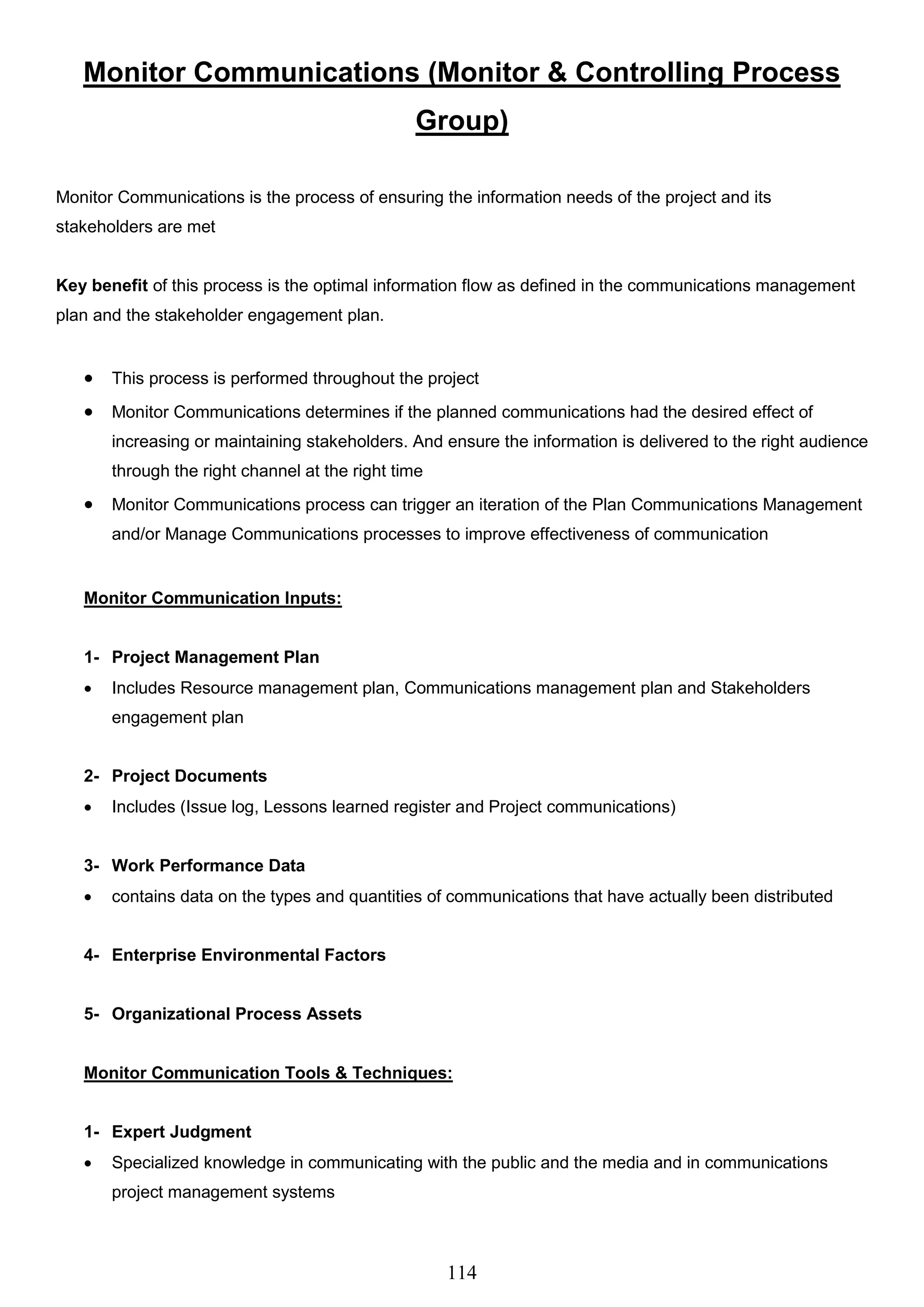 114
Monitor Communications (Monitor & Controlling Process
Group)
Monitor Communications is the process of ensuring the information needs of the project and its
stakeholders are met
Key benefit of this process is the optimal information flow as defined in the communications management
plan and the stakeholder engagement plan.
 This process is performed throughout the project
 Monitor Communications determines if the planned communications had the desired effect of
increasing or maintaining stakeholders. And ensure the information is delivered to the right audience
through the right channel at the right time
 Monitor Communications process can trigger an iteration of the Plan Communications Management
and/or Manage Communications processes to improve effectiveness of communication
Monitor Communication Inputs:
1- Project Management Plan
 Includes Resource management plan, Communications management plan and Stakeholders
engagement plan
2- Project Documents
 Includes (Issue log, Lessons learned register and Project communications)
3- Work Performance Data
 contains data on the types and quantities of communications that have actually been distributed
4- Enterprise Environmental Factors
5- Organizational Process Assets
Monitor Communication Tools & Techniques:
1- Expert Judgment
 Specialized knowledge in communicating with the public and the media and in communications
project management systems
 