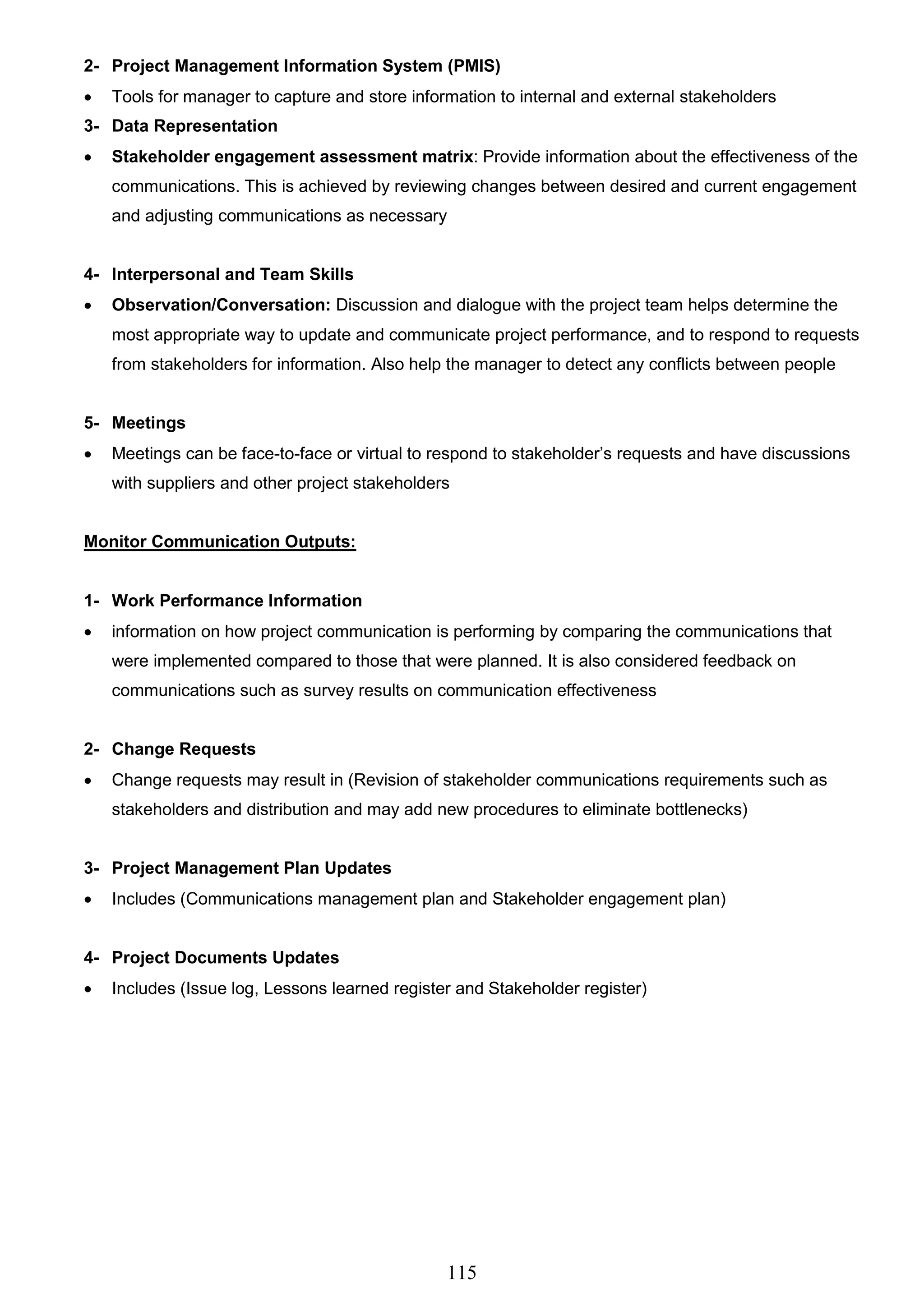 115
2- Project Management Information System (PMIS)
 Tools for manager to capture and store information to internal and external stakeholders
3- Data Representation
 Stakeholder engagement assessment matrix: Provide information about the effectiveness of the
communications. This is achieved by reviewing changes between desired and current engagement
and adjusting communications as necessary
4- Interpersonal and Team Skills
 Observation/Conversation: Discussion and dialogue with the project team helps determine the
most appropriate way to update and communicate project performance, and to respond to requests
from stakeholders for information. Also help the manager to detect any conflicts between people
5- Meetings
 Meetings can be face-to-face or virtual to respond to stakeholder’s requests and have discussions
with suppliers and other project stakeholders
Monitor Communication Outputs:
1- Work Performance Information
 information on how project communication is performing by comparing the communications that
were implemented compared to those that were planned. It is also considered feedback on
communications such as survey results on communication effectiveness
2- Change Requests
 Change requests may result in (Revision of stakeholder communications requirements such as
stakeholders and distribution and may add new procedures to eliminate bottlenecks)
3- Project Management Plan Updates
 Includes (Communications management plan and Stakeholder engagement plan)
4- Project Documents Updates
 Includes (Issue log, Lessons learned register and Stakeholder register)
 