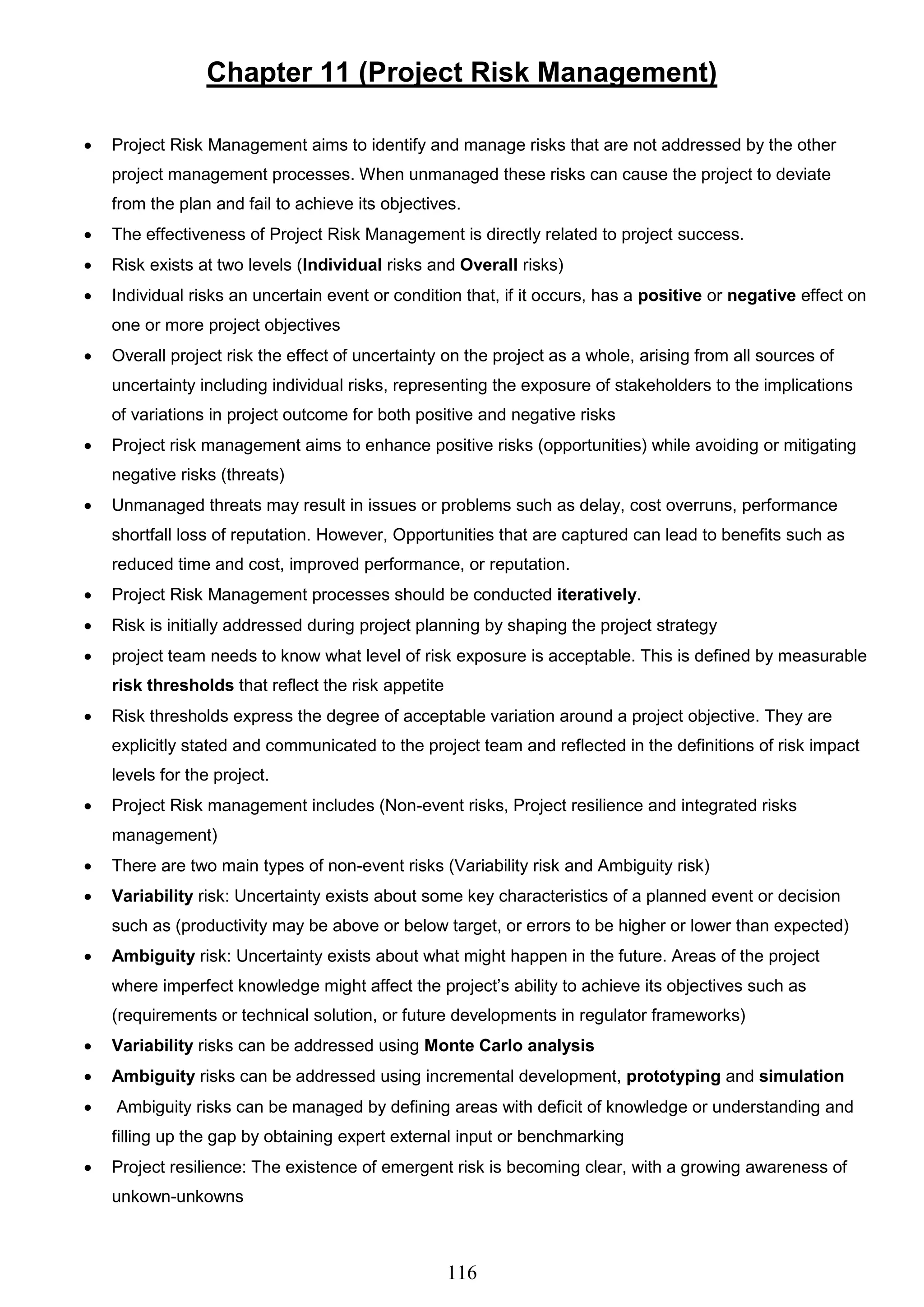 116
Chapter 11 (Project Risk Management)
 Project Risk Management aims to identify and manage risks that are not addressed by the other
project management processes. When unmanaged these risks can cause the project to deviate
from the plan and fail to achieve its objectives.
 The effectiveness of Project Risk Management is directly related to project success.
 Risk exists at two levels (Individual risks and Overall risks)
 Individual risks an uncertain event or condition that, if it occurs, has a positive or negative effect on
one or more project objectives
 Overall project risk the effect of uncertainty on the project as a whole, arising from all sources of
uncertainty including individual risks, representing the exposure of stakeholders to the implications
of variations in project outcome for both positive and negative risks
 Project risk management aims to enhance positive risks (opportunities) while avoiding or mitigating
negative risks (threats)
 Unmanaged threats may result in issues or problems such as delay, cost overruns, performance
shortfall loss of reputation. However, Opportunities that are captured can lead to benefits such as
reduced time and cost, improved performance, or reputation.
 Project Risk Management processes should be conducted iteratively.
 Risk is initially addressed during project planning by shaping the project strategy
 project team needs to know what level of risk exposure is acceptable. This is defined by measurable
risk thresholds that reflect the risk appetite
 Risk thresholds express the degree of acceptable variation around a project objective. They are
explicitly stated and communicated to the project team and reflected in the definitions of risk impact
levels for the project.
 Project Risk management includes (Non-event risks, Project resilience and integrated risks
management)
 There are two main types of non-event risks (Variability risk and Ambiguity risk)
 Variability risk: Uncertainty exists about some key characteristics of a planned event or decision
such as (productivity may be above or below target, or errors to be higher or lower than expected)
 Ambiguity risk: Uncertainty exists about what might happen in the future. Areas of the project
where imperfect knowledge might affect the project’s ability to achieve its objectives such as
(requirements or technical solution, or future developments in regulator frameworks)
 Variability risks can be addressed using Monte Carlo analysis
 Ambiguity risks can be addressed using incremental development, prototyping and simulation
 Ambiguity risks can be managed by defining areas with deficit of knowledge or understanding and
filling up the gap by obtaining expert external input or benchmarking
 Project resilience: The existence of emergent risk is becoming clear, with a growing awareness of
unkown-unkowns
 