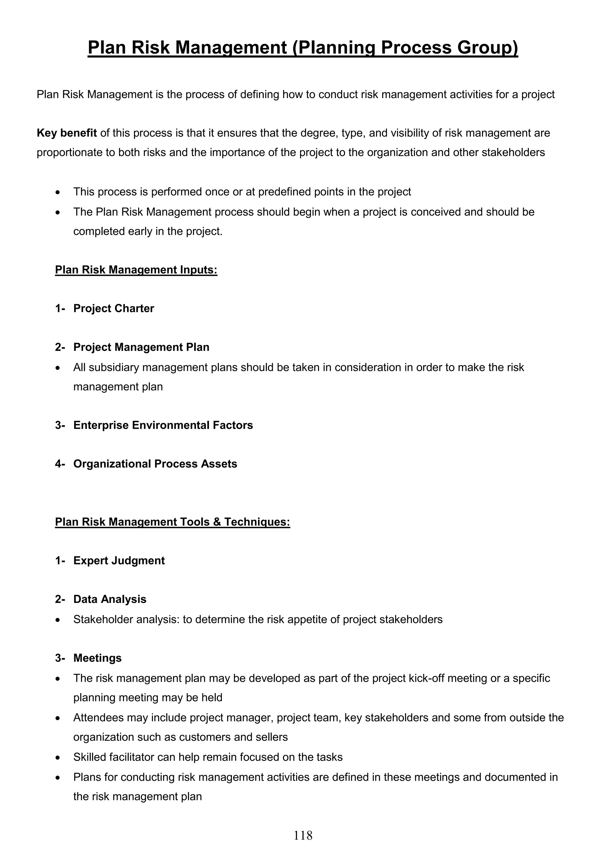 118
Plan Risk Management (Planning Process Group)
Plan Risk Management is the process of defining how to conduct risk management activities for a project
Key benefit of this process is that it ensures that the degree, type, and visibility of risk management are
proportionate to both risks and the importance of the project to the organization and other stakeholders
 This process is performed once or at predefined points in the project
 The Plan Risk Management process should begin when a project is conceived and should be
completed early in the project.
Plan Risk Management Inputs:
1- Project Charter
2- Project Management Plan
 All subsidiary management plans should be taken in consideration in order to make the risk
management plan
3- Enterprise Environmental Factors
4- Organizational Process Assets
Plan Risk Management Tools & Techniques:
1- Expert Judgment
2- Data Analysis
 Stakeholder analysis: to determine the risk appetite of project stakeholders
3- Meetings
 The risk management plan may be developed as part of the project kick-off meeting or a specific
planning meeting may be held
 Attendees may include project manager, project team, key stakeholders and some from outside the
organization such as customers and sellers
 Skilled facilitator can help remain focused on the tasks
 Plans for conducting risk management activities are defined in these meetings and documented in
the risk management plan
 