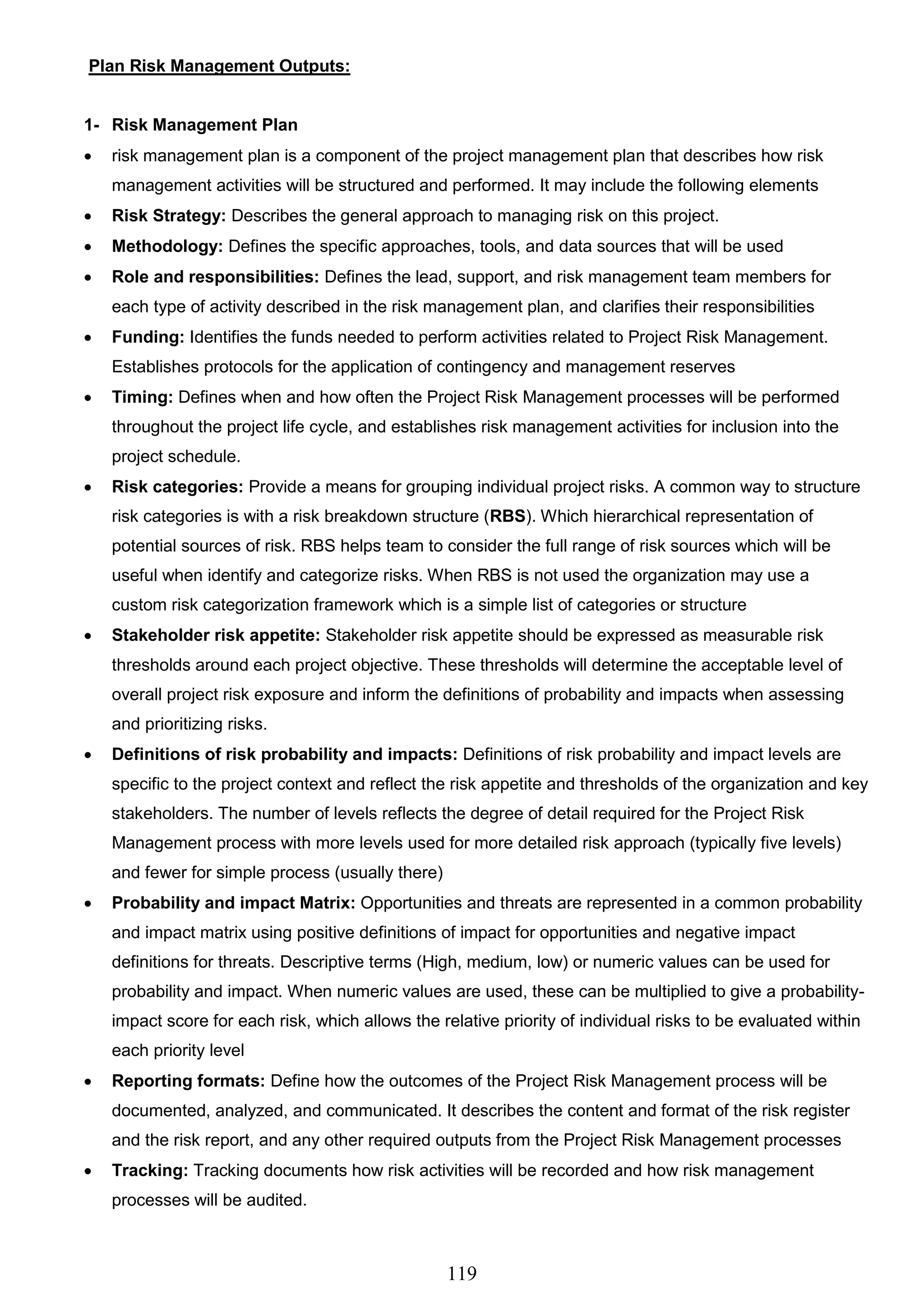 119
Plan Risk Management Outputs:
1- Risk Management Plan
 risk management plan is a component of the project management plan that describes how risk
management activities will be structured and performed. It may include the following elements
 Risk Strategy: Describes the general approach to managing risk on this project.
 Methodology: Defines the specific approaches, tools, and data sources that will be used
 Role and responsibilities: Defines the lead, support, and risk management team members for
each type of activity described in the risk management plan, and clarifies their responsibilities
 Funding: Identifies the funds needed to perform activities related to Project Risk Management.
Establishes protocols for the application of contingency and management reserves
 Timing: Defines when and how often the Project Risk Management processes will be performed
throughout the project life cycle, and establishes risk management activities for inclusion into the
project schedule.
 Risk categories: Provide a means for grouping individual project risks. A common way to structure
risk categories is with a risk breakdown structure (RBS). Which hierarchical representation of
potential sources of risk. RBS helps team to consider the full range of risk sources which will be
useful when identify and categorize risks. When RBS is not used the organization may use a
custom risk categorization framework which is a simple list of categories or structure
 Stakeholder risk appetite: Stakeholder risk appetite should be expressed as measurable risk
thresholds around each project objective. These thresholds will determine the acceptable level of
overall project risk exposure and inform the definitions of probability and impacts when assessing
and prioritizing risks.
 Definitions of risk probability and impacts: Definitions of risk probability and impact levels are
specific to the project context and reflect the risk appetite and thresholds of the organization and key
stakeholders. The number of levels reflects the degree of detail required for the Project Risk
Management process with more levels used for more detailed risk approach (typically five levels)
and fewer for simple process (usually there)
 Probability and impact Matrix: Opportunities and threats are represented in a common probability
and impact matrix using positive definitions of impact for opportunities and negative impact
definitions for threats. Descriptive terms (High, medium, low) or numeric values can be used for
probability and impact. When numeric values are used, these can be multiplied to give a probability-
impact score for each risk, which allows the relative priority of individual risks to be evaluated within
each priority level
 Reporting formats: Define how the outcomes of the Project Risk Management process will be
documented, analyzed, and communicated. It describes the content and format of the risk register
and the risk report, and any other required outputs from the Project Risk Management processes
 Tracking: Tracking documents how risk activities will be recorded and how risk management
processes will be audited.
 