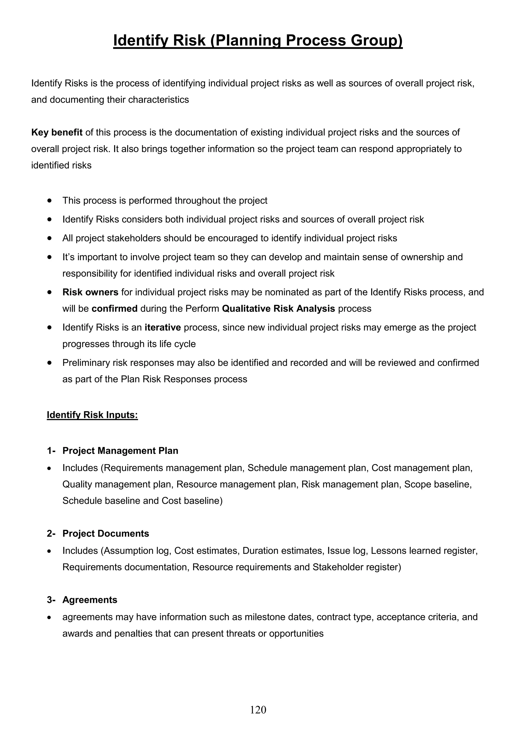 120
Identify Risk (Planning Process Group)
Identify Risks is the process of identifying individual project risks as well as sources of overall project risk,
and documenting their characteristics
Key benefit of this process is the documentation of existing individual project risks and the sources of
overall project risk. It also brings together information so the project team can respond appropriately to
identified risks
 This process is performed throughout the project
 Identify Risks considers both individual project risks and sources of overall project risk
 All project stakeholders should be encouraged to identify individual project risks
 It’s important to involve project team so they can develop and maintain sense of ownership and
responsibility for identified individual risks and overall project risk
 Risk owners for individual project risks may be nominated as part of the Identify Risks process, and
will be confirmed during the Perform Qualitative Risk Analysis process
 Identify Risks is an iterative process, since new individual project risks may emerge as the project
progresses through its life cycle
 Preliminary risk responses may also be identified and recorded and will be reviewed and confirmed
as part of the Plan Risk Responses process
Identify Risk Inputs:
1- Project Management Plan
 Includes (Requirements management plan, Schedule management plan, Cost management plan,
Quality management plan, Resource management plan, Risk management plan, Scope baseline,
Schedule baseline and Cost baseline)
2- Project Documents
 Includes (Assumption log, Cost estimates, Duration estimates, Issue log, Lessons learned register,
Requirements documentation, Resource requirements and Stakeholder register)
3- Agreements
 agreements may have information such as milestone dates, contract type, acceptance criteria, and
awards and penalties that can present threats or opportunities
 